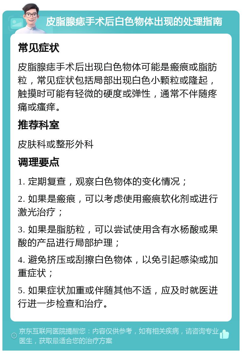 皮脂腺痣手术后白色物体出现的处理指南 常见症状 皮脂腺痣手术后出现白色物体可能是瘢痕或脂肪粒，常见症状包括局部出现白色小颗粒或隆起，触摸时可能有轻微的硬度或弹性，通常不伴随疼痛或瘙痒。 推荐科室 皮肤科或整形外科 调理要点 1. 定期复查，观察白色物体的变化情况； 2. 如果是瘢痕，可以考虑使用瘢痕软化剂或进行激光治疗； 3. 如果是脂肪粒，可以尝试使用含有水杨酸或果酸的产品进行局部护理； 4. 避免挤压或刮擦白色物体，以免引起感染或加重症状； 5. 如果症状加重或伴随其他不适，应及时就医进行进一步检查和治疗。