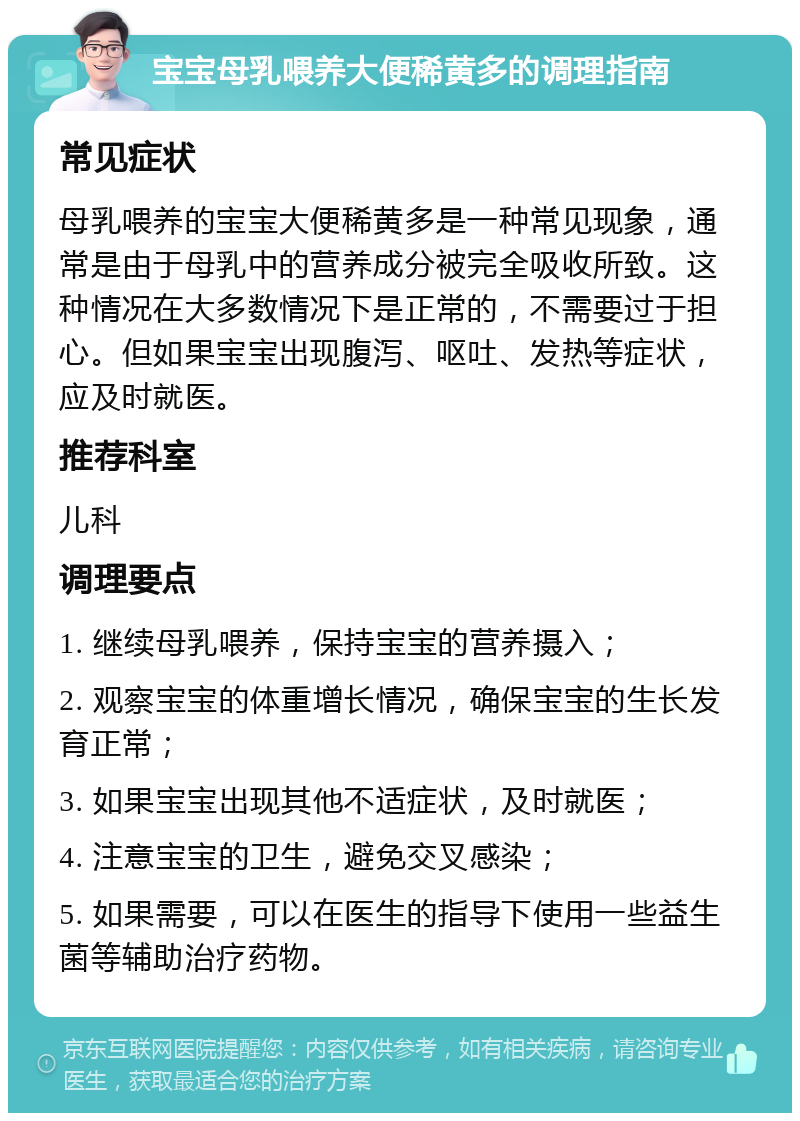 宝宝母乳喂养大便稀黄多的调理指南 常见症状 母乳喂养的宝宝大便稀黄多是一种常见现象，通常是由于母乳中的营养成分被完全吸收所致。这种情况在大多数情况下是正常的，不需要过于担心。但如果宝宝出现腹泻、呕吐、发热等症状，应及时就医。 推荐科室 儿科 调理要点 1. 继续母乳喂养，保持宝宝的营养摄入； 2. 观察宝宝的体重增长情况，确保宝宝的生长发育正常； 3. 如果宝宝出现其他不适症状，及时就医； 4. 注意宝宝的卫生，避免交叉感染； 5. 如果需要，可以在医生的指导下使用一些益生菌等辅助治疗药物。