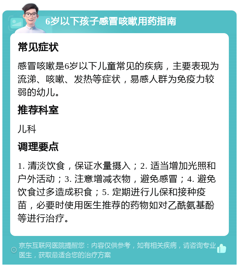 6岁以下孩子感冒咳嗽用药指南 常见症状 感冒咳嗽是6岁以下儿童常见的疾病，主要表现为流涕、咳嗽、发热等症状，易感人群为免疫力较弱的幼儿。 推荐科室 儿科 调理要点 1. 清淡饮食，保证水量摄入；2. 适当增加光照和户外活动；3. 注意增减衣物，避免感冒；4. 避免饮食过多造成积食；5. 定期进行儿保和接种疫苗，必要时使用医生推荐的药物如对乙酰氨基酚等进行治疗。