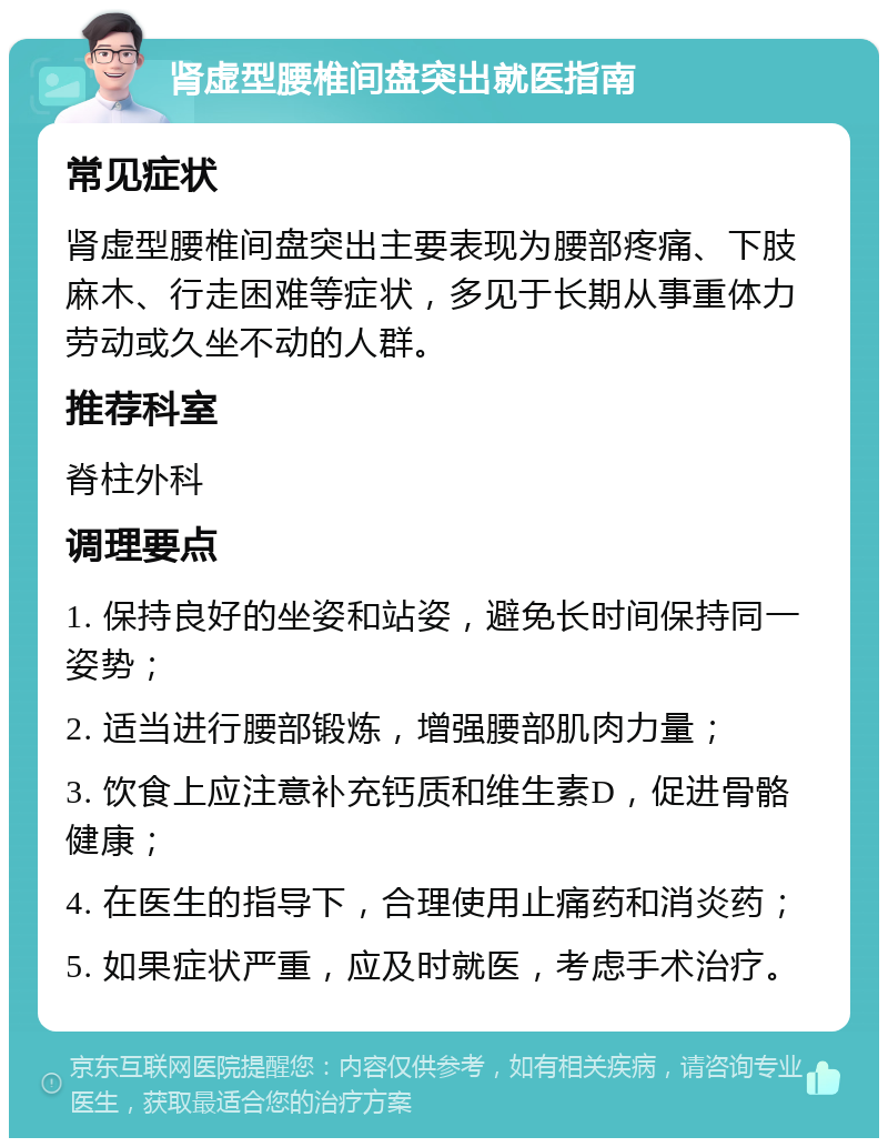 肾虚型腰椎间盘突出就医指南 常见症状 肾虚型腰椎间盘突出主要表现为腰部疼痛、下肢麻木、行走困难等症状，多见于长期从事重体力劳动或久坐不动的人群。 推荐科室 脊柱外科 调理要点 1. 保持良好的坐姿和站姿，避免长时间保持同一姿势； 2. 适当进行腰部锻炼，增强腰部肌肉力量； 3. 饮食上应注意补充钙质和维生素D，促进骨骼健康； 4. 在医生的指导下，合理使用止痛药和消炎药； 5. 如果症状严重，应及时就医，考虑手术治疗。