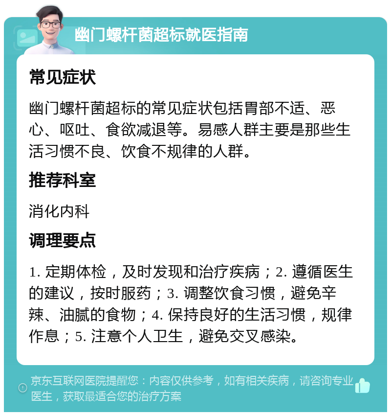 幽门螺杆菌超标就医指南 常见症状 幽门螺杆菌超标的常见症状包括胃部不适、恶心、呕吐、食欲减退等。易感人群主要是那些生活习惯不良、饮食不规律的人群。 推荐科室 消化内科 调理要点 1. 定期体检，及时发现和治疗疾病；2. 遵循医生的建议，按时服药；3. 调整饮食习惯，避免辛辣、油腻的食物；4. 保持良好的生活习惯，规律作息；5. 注意个人卫生，避免交叉感染。