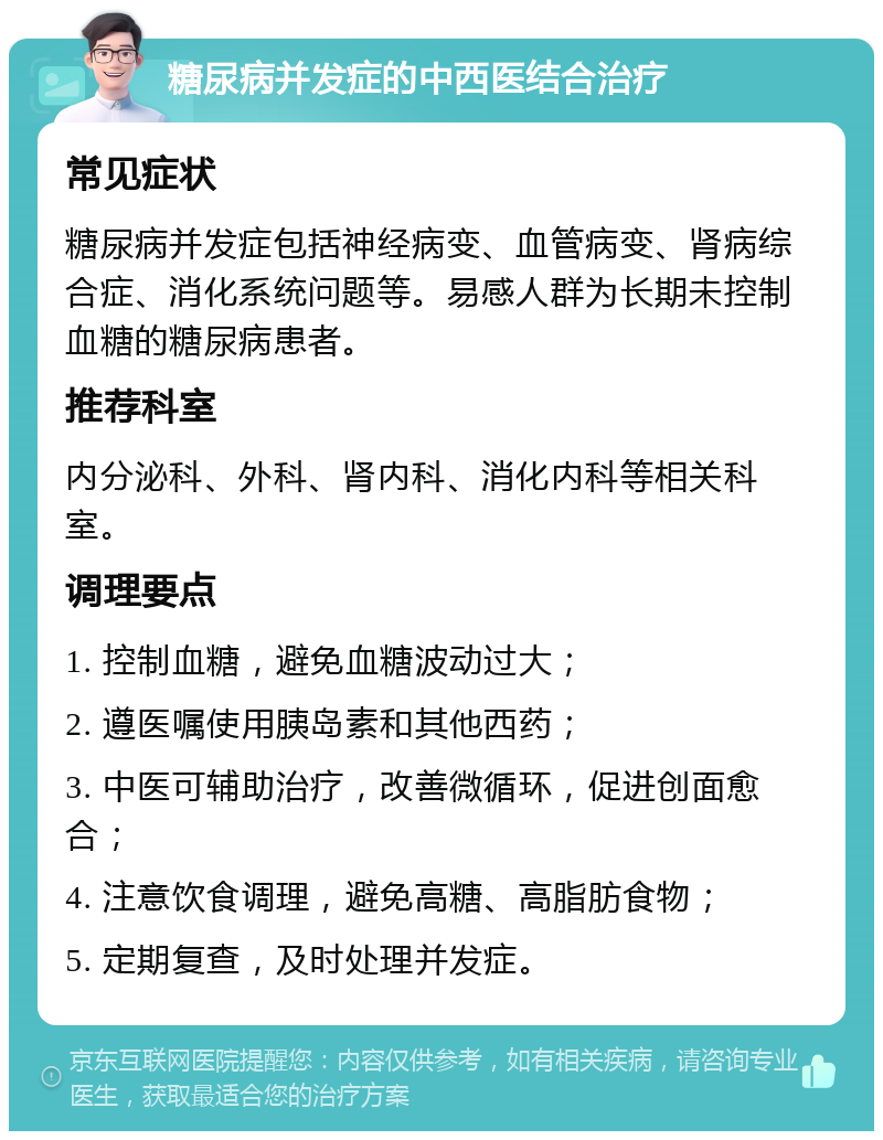 糖尿病并发症的中西医结合治疗 常见症状 糖尿病并发症包括神经病变、血管病变、肾病综合症、消化系统问题等。易感人群为长期未控制血糖的糖尿病患者。 推荐科室 内分泌科、外科、肾内科、消化内科等相关科室。 调理要点 1. 控制血糖，避免血糖波动过大； 2. 遵医嘱使用胰岛素和其他西药； 3. 中医可辅助治疗，改善微循环，促进创面愈合； 4. 注意饮食调理，避免高糖、高脂肪食物； 5. 定期复查，及时处理并发症。