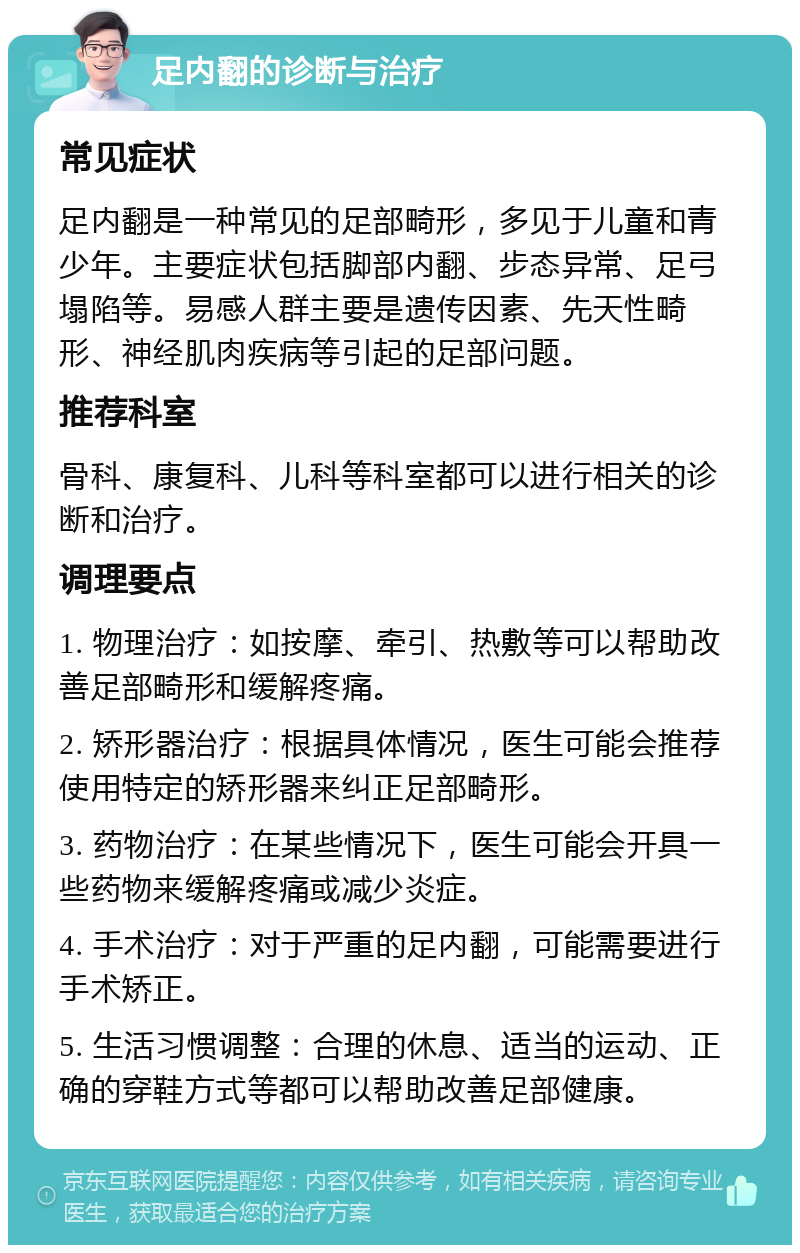 足内翻的诊断与治疗 常见症状 足内翻是一种常见的足部畸形，多见于儿童和青少年。主要症状包括脚部内翻、步态异常、足弓塌陷等。易感人群主要是遗传因素、先天性畸形、神经肌肉疾病等引起的足部问题。 推荐科室 骨科、康复科、儿科等科室都可以进行相关的诊断和治疗。 调理要点 1. 物理治疗：如按摩、牵引、热敷等可以帮助改善足部畸形和缓解疼痛。 2. 矫形器治疗：根据具体情况，医生可能会推荐使用特定的矫形器来纠正足部畸形。 3. 药物治疗：在某些情况下，医生可能会开具一些药物来缓解疼痛或减少炎症。 4. 手术治疗：对于严重的足内翻，可能需要进行手术矫正。 5. 生活习惯调整：合理的休息、适当的运动、正确的穿鞋方式等都可以帮助改善足部健康。