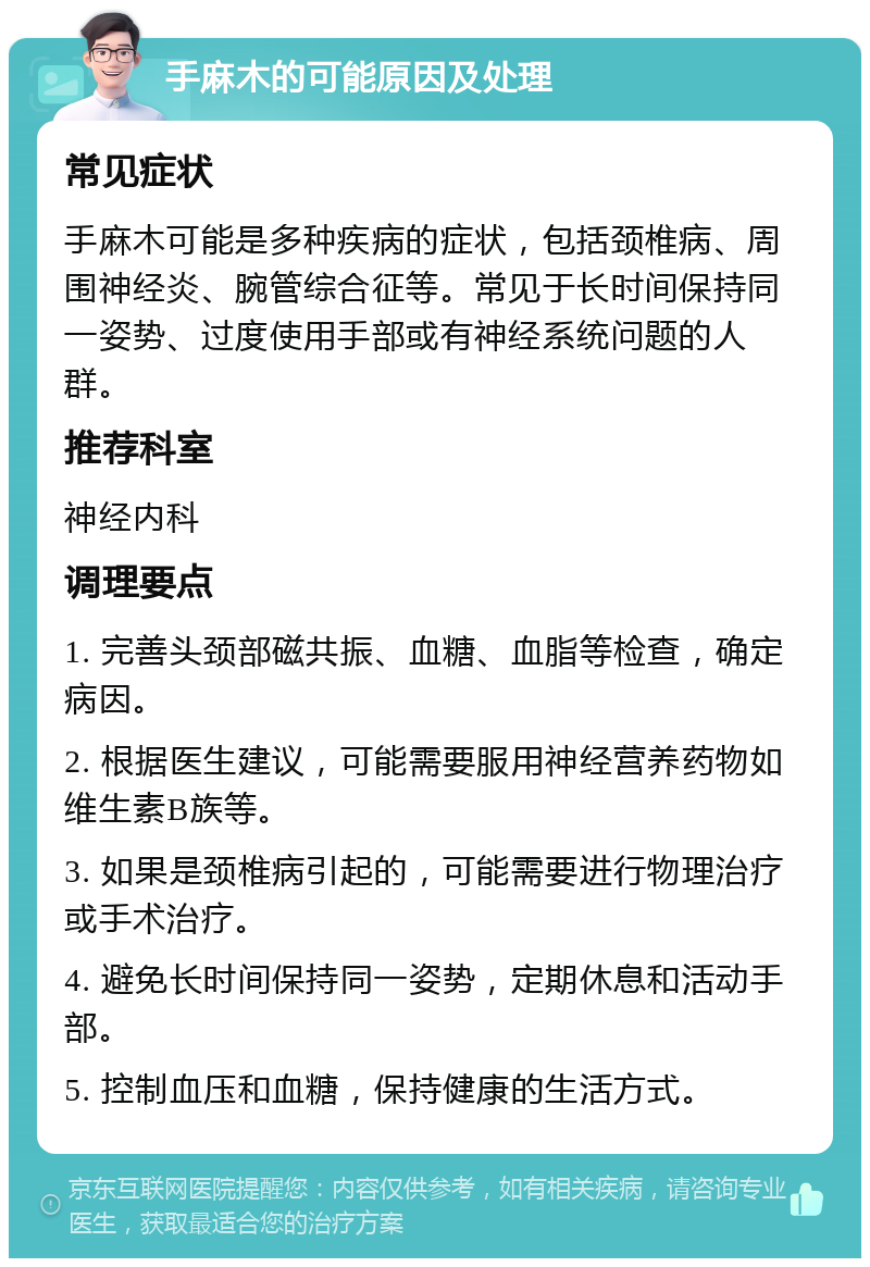 手麻木的可能原因及处理 常见症状 手麻木可能是多种疾病的症状，包括颈椎病、周围神经炎、腕管综合征等。常见于长时间保持同一姿势、过度使用手部或有神经系统问题的人群。 推荐科室 神经内科 调理要点 1. 完善头颈部磁共振、血糖、血脂等检查，确定病因。 2. 根据医生建议，可能需要服用神经营养药物如维生素B族等。 3. 如果是颈椎病引起的，可能需要进行物理治疗或手术治疗。 4. 避免长时间保持同一姿势，定期休息和活动手部。 5. 控制血压和血糖，保持健康的生活方式。