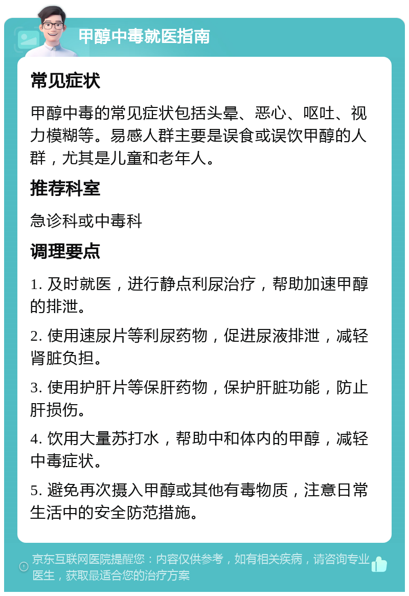 甲醇中毒就医指南 常见症状 甲醇中毒的常见症状包括头晕、恶心、呕吐、视力模糊等。易感人群主要是误食或误饮甲醇的人群，尤其是儿童和老年人。 推荐科室 急诊科或中毒科 调理要点 1. 及时就医，进行静点利尿治疗，帮助加速甲醇的排泄。 2. 使用速尿片等利尿药物，促进尿液排泄，减轻肾脏负担。 3. 使用护肝片等保肝药物，保护肝脏功能，防止肝损伤。 4. 饮用大量苏打水，帮助中和体内的甲醇，减轻中毒症状。 5. 避免再次摄入甲醇或其他有毒物质，注意日常生活中的安全防范措施。