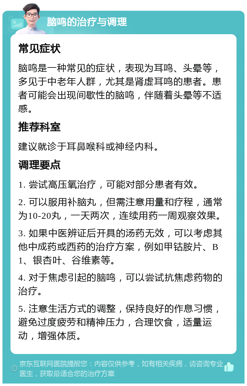 脑鸣的治疗与调理 常见症状 脑鸣是一种常见的症状，表现为耳鸣、头晕等，多见于中老年人群，尤其是肾虚耳鸣的患者。患者可能会出现间歇性的脑鸣，伴随着头晕等不适感。 推荐科室 建议就诊于耳鼻喉科或神经内科。 调理要点 1. 尝试高压氧治疗，可能对部分患者有效。 2. 可以服用补脑丸，但需注意用量和疗程，通常为10-20丸，一天两次，连续用药一周观察效果。 3. 如果中医辨证后开具的汤药无效，可以考虑其他中成药或西药的治疗方案，例如甲钴胺片、B1、银杏叶、谷维素等。 4. 对于焦虑引起的脑鸣，可以尝试抗焦虑药物的治疗。 5. 注意生活方式的调整，保持良好的作息习惯，避免过度疲劳和精神压力，合理饮食，适量运动，增强体质。