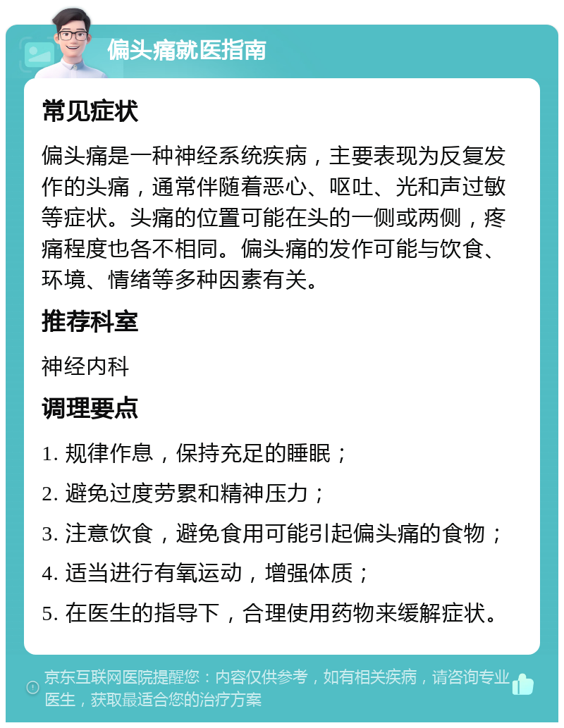 偏头痛就医指南 常见症状 偏头痛是一种神经系统疾病，主要表现为反复发作的头痛，通常伴随着恶心、呕吐、光和声过敏等症状。头痛的位置可能在头的一侧或两侧，疼痛程度也各不相同。偏头痛的发作可能与饮食、环境、情绪等多种因素有关。 推荐科室 神经内科 调理要点 1. 规律作息，保持充足的睡眠； 2. 避免过度劳累和精神压力； 3. 注意饮食，避免食用可能引起偏头痛的食物； 4. 适当进行有氧运动，增强体质； 5. 在医生的指导下，合理使用药物来缓解症状。