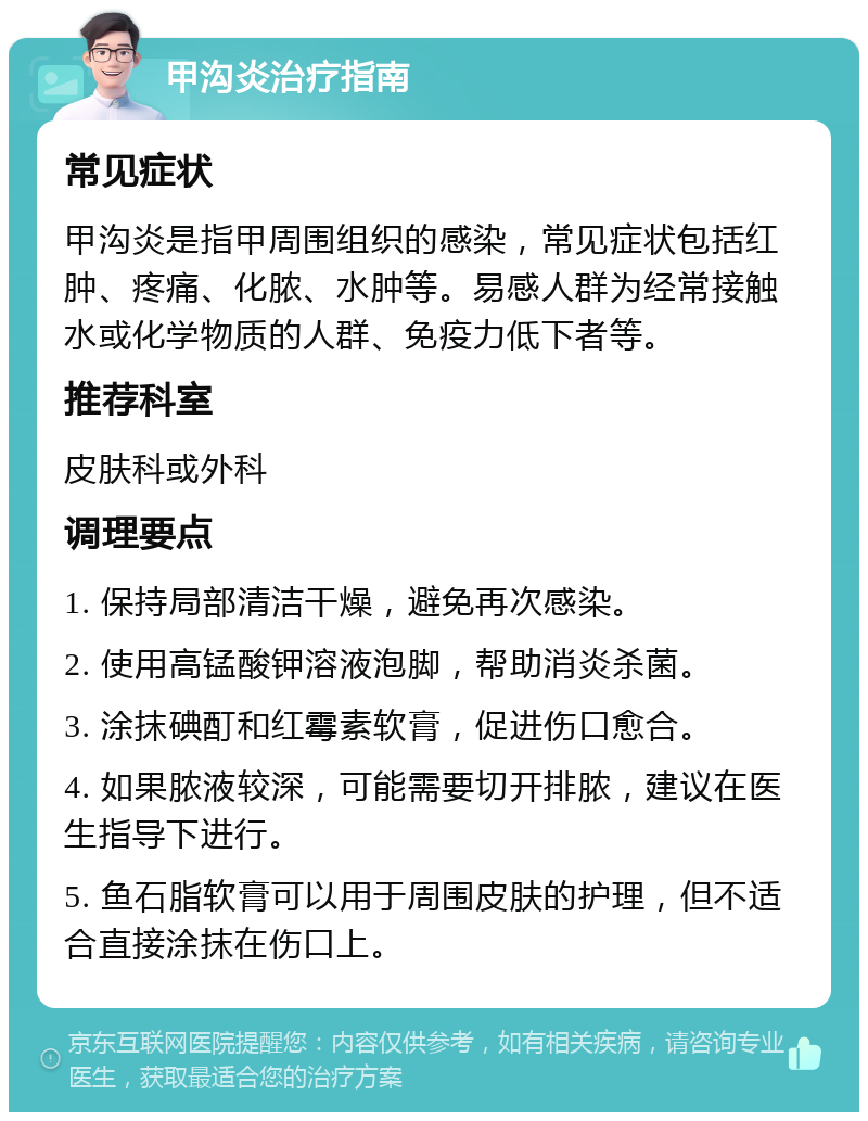 甲沟炎治疗指南 常见症状 甲沟炎是指甲周围组织的感染，常见症状包括红肿、疼痛、化脓、水肿等。易感人群为经常接触水或化学物质的人群、免疫力低下者等。 推荐科室 皮肤科或外科 调理要点 1. 保持局部清洁干燥，避免再次感染。 2. 使用高锰酸钾溶液泡脚，帮助消炎杀菌。 3. 涂抹碘酊和红霉素软膏，促进伤口愈合。 4. 如果脓液较深，可能需要切开排脓，建议在医生指导下进行。 5. 鱼石脂软膏可以用于周围皮肤的护理，但不适合直接涂抹在伤口上。