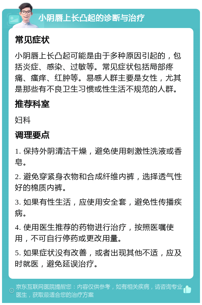 小阴唇上长凸起的诊断与治疗 常见症状 小阴唇上长凸起可能是由于多种原因引起的，包括炎症、感染、过敏等。常见症状包括局部疼痛、瘙痒、红肿等。易感人群主要是女性，尤其是那些有不良卫生习惯或性生活不规范的人群。 推荐科室 妇科 调理要点 1. 保持外阴清洁干燥，避免使用刺激性洗液或香皂。 2. 避免穿紧身衣物和合成纤维内裤，选择透气性好的棉质内裤。 3. 如果有性生活，应使用安全套，避免性传播疾病。 4. 使用医生推荐的药物进行治疗，按照医嘱使用，不可自行停药或更改用量。 5. 如果症状没有改善，或者出现其他不适，应及时就医，避免延误治疗。