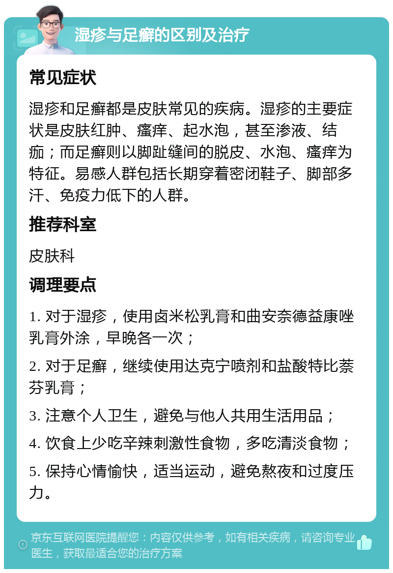 湿疹与足癣的区别及治疗 常见症状 湿疹和足癣都是皮肤常见的疾病。湿疹的主要症状是皮肤红肿、瘙痒、起水泡，甚至渗液、结痂；而足癣则以脚趾缝间的脱皮、水泡、瘙痒为特征。易感人群包括长期穿着密闭鞋子、脚部多汗、免疫力低下的人群。 推荐科室 皮肤科 调理要点 1. 对于湿疹，使用卤米松乳膏和曲安奈德益康唑乳膏外涂，早晚各一次； 2. 对于足癣，继续使用达克宁喷剂和盐酸特比萘芬乳膏； 3. 注意个人卫生，避免与他人共用生活用品； 4. 饮食上少吃辛辣刺激性食物，多吃清淡食物； 5. 保持心情愉快，适当运动，避免熬夜和过度压力。