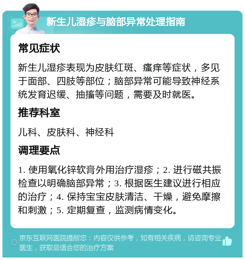 新生儿湿疹与脑部异常处理指南 常见症状 新生儿湿疹表现为皮肤红斑、瘙痒等症状，多见于面部、四肢等部位；脑部异常可能导致神经系统发育迟缓、抽搐等问题，需要及时就医。 推荐科室 儿科、皮肤科、神经科 调理要点 1. 使用氧化锌软膏外用治疗湿疹；2. 进行磁共振检查以明确脑部异常；3. 根据医生建议进行相应的治疗；4. 保持宝宝皮肤清洁、干燥，避免摩擦和刺激；5. 定期复查，监测病情变化。