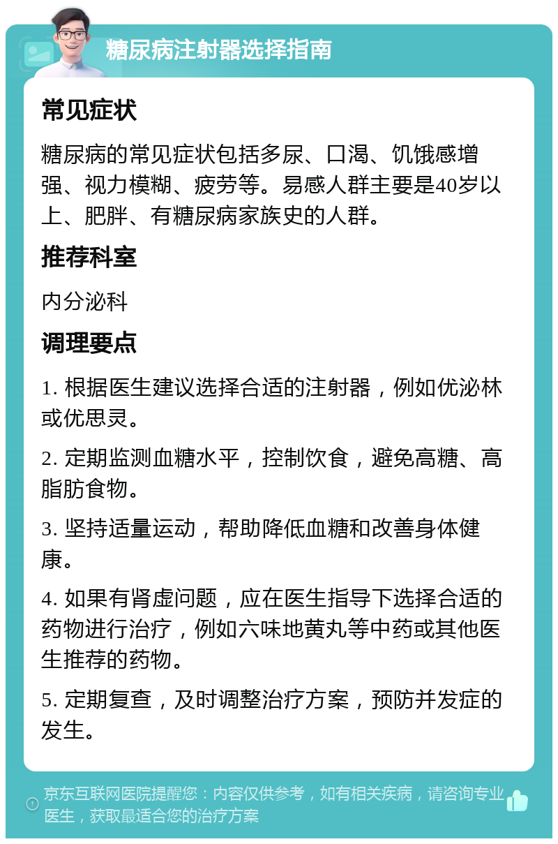 糖尿病注射器选择指南 常见症状 糖尿病的常见症状包括多尿、口渴、饥饿感增强、视力模糊、疲劳等。易感人群主要是40岁以上、肥胖、有糖尿病家族史的人群。 推荐科室 内分泌科 调理要点 1. 根据医生建议选择合适的注射器，例如优泌林或优思灵。 2. 定期监测血糖水平，控制饮食，避免高糖、高脂肪食物。 3. 坚持适量运动，帮助降低血糖和改善身体健康。 4. 如果有肾虚问题，应在医生指导下选择合适的药物进行治疗，例如六味地黄丸等中药或其他医生推荐的药物。 5. 定期复查，及时调整治疗方案，预防并发症的发生。