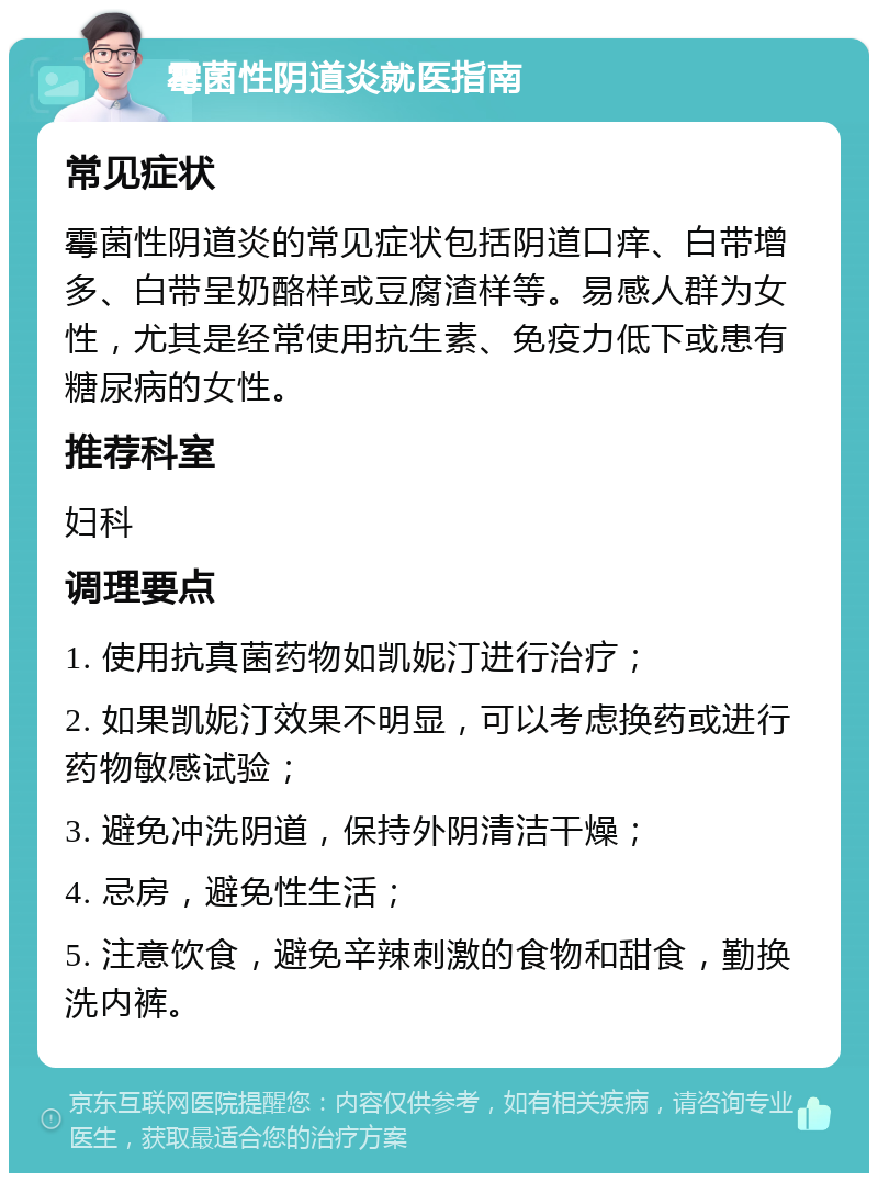 霉菌性阴道炎就医指南 常见症状 霉菌性阴道炎的常见症状包括阴道口痒、白带增多、白带呈奶酪样或豆腐渣样等。易感人群为女性，尤其是经常使用抗生素、免疫力低下或患有糖尿病的女性。 推荐科室 妇科 调理要点 1. 使用抗真菌药物如凯妮汀进行治疗； 2. 如果凯妮汀效果不明显，可以考虑换药或进行药物敏感试验； 3. 避免冲洗阴道，保持外阴清洁干燥； 4. 忌房，避免性生活； 5. 注意饮食，避免辛辣刺激的食物和甜食，勤换洗内裤。