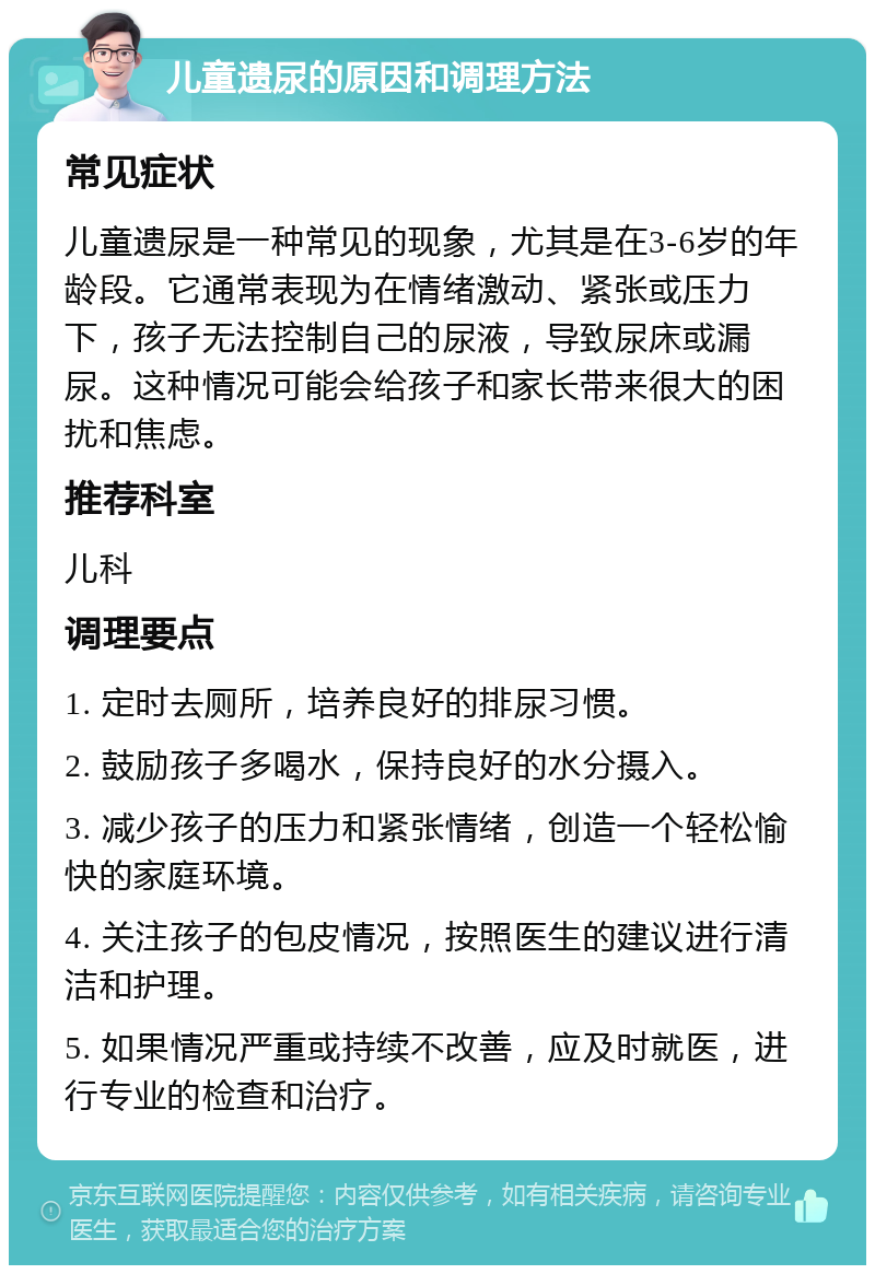 儿童遗尿的原因和调理方法 常见症状 儿童遗尿是一种常见的现象，尤其是在3-6岁的年龄段。它通常表现为在情绪激动、紧张或压力下，孩子无法控制自己的尿液，导致尿床或漏尿。这种情况可能会给孩子和家长带来很大的困扰和焦虑。 推荐科室 儿科 调理要点 1. 定时去厕所，培养良好的排尿习惯。 2. 鼓励孩子多喝水，保持良好的水分摄入。 3. 减少孩子的压力和紧张情绪，创造一个轻松愉快的家庭环境。 4. 关注孩子的包皮情况，按照医生的建议进行清洁和护理。 5. 如果情况严重或持续不改善，应及时就医，进行专业的检查和治疗。