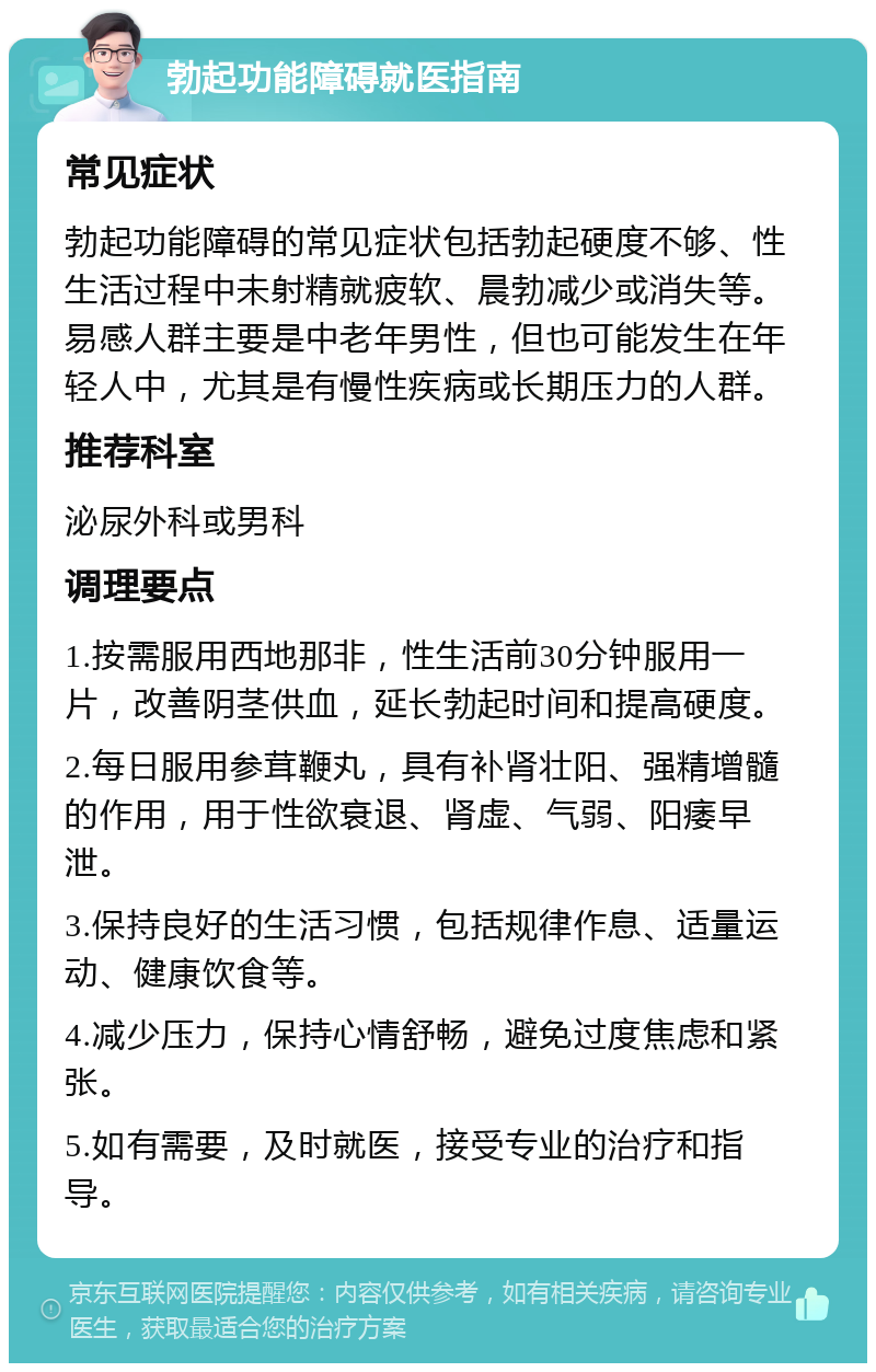 勃起功能障碍就医指南 常见症状 勃起功能障碍的常见症状包括勃起硬度不够、性生活过程中未射精就疲软、晨勃减少或消失等。易感人群主要是中老年男性，但也可能发生在年轻人中，尤其是有慢性疾病或长期压力的人群。 推荐科室 泌尿外科或男科 调理要点 1.按需服用西地那非，性生活前30分钟服用一片，改善阴茎供血，延长勃起时间和提高硬度。 2.每日服用参茸鞭丸，具有补肾壮阳、强精增髓的作用，用于性欲衰退、肾虚、气弱、阳痿早泄。 3.保持良好的生活习惯，包括规律作息、适量运动、健康饮食等。 4.减少压力，保持心情舒畅，避免过度焦虑和紧张。 5.如有需要，及时就医，接受专业的治疗和指导。