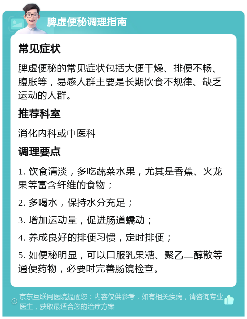 脾虚便秘调理指南 常见症状 脾虚便秘的常见症状包括大便干燥、排便不畅、腹胀等，易感人群主要是长期饮食不规律、缺乏运动的人群。 推荐科室 消化内科或中医科 调理要点 1. 饮食清淡，多吃蔬菜水果，尤其是香蕉、火龙果等富含纤维的食物； 2. 多喝水，保持水分充足； 3. 增加运动量，促进肠道蠕动； 4. 养成良好的排便习惯，定时排便； 5. 如便秘明显，可以口服乳果糖、聚乙二醇散等通便药物，必要时完善肠镜检查。