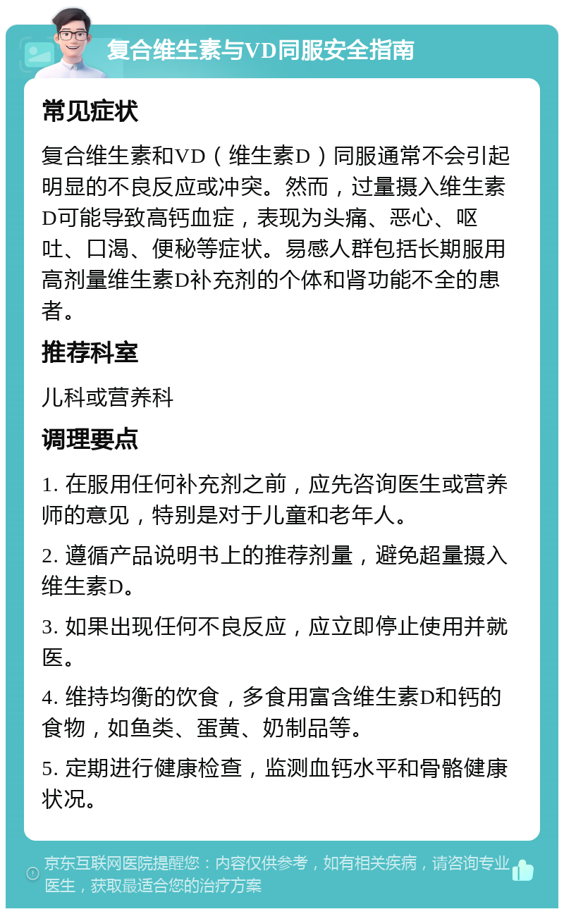 复合维生素与VD同服安全指南 常见症状 复合维生素和VD（维生素D）同服通常不会引起明显的不良反应或冲突。然而，过量摄入维生素D可能导致高钙血症，表现为头痛、恶心、呕吐、口渴、便秘等症状。易感人群包括长期服用高剂量维生素D补充剂的个体和肾功能不全的患者。 推荐科室 儿科或营养科 调理要点 1. 在服用任何补充剂之前，应先咨询医生或营养师的意见，特别是对于儿童和老年人。 2. 遵循产品说明书上的推荐剂量，避免超量摄入维生素D。 3. 如果出现任何不良反应，应立即停止使用并就医。 4. 维持均衡的饮食，多食用富含维生素D和钙的食物，如鱼类、蛋黄、奶制品等。 5. 定期进行健康检查，监测血钙水平和骨骼健康状况。