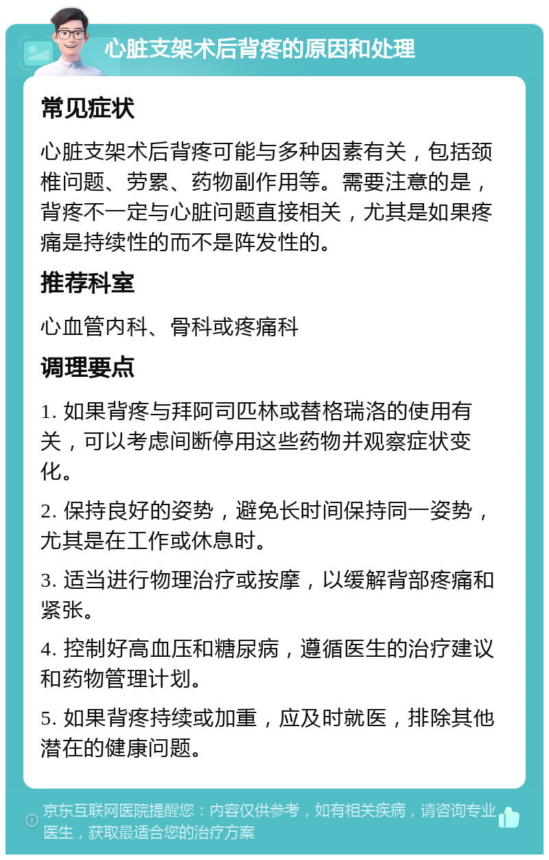 心脏支架术后背疼的原因和处理 常见症状 心脏支架术后背疼可能与多种因素有关，包括颈椎问题、劳累、药物副作用等。需要注意的是，背疼不一定与心脏问题直接相关，尤其是如果疼痛是持续性的而不是阵发性的。 推荐科室 心血管内科、骨科或疼痛科 调理要点 1. 如果背疼与拜阿司匹林或替格瑞洛的使用有关，可以考虑间断停用这些药物并观察症状变化。 2. 保持良好的姿势，避免长时间保持同一姿势，尤其是在工作或休息时。 3. 适当进行物理治疗或按摩，以缓解背部疼痛和紧张。 4. 控制好高血压和糖尿病，遵循医生的治疗建议和药物管理计划。 5. 如果背疼持续或加重，应及时就医，排除其他潜在的健康问题。