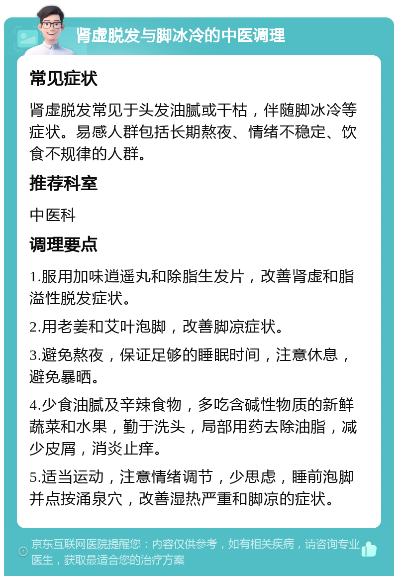 肾虚脱发与脚冰冷的中医调理 常见症状 肾虚脱发常见于头发油腻或干枯，伴随脚冰冷等症状。易感人群包括长期熬夜、情绪不稳定、饮食不规律的人群。 推荐科室 中医科 调理要点 1.服用加味逍遥丸和除脂生发片，改善肾虚和脂溢性脱发症状。 2.用老姜和艾叶泡脚，改善脚凉症状。 3.避免熬夜，保证足够的睡眠时间，注意休息，避免暴晒。 4.少食油腻及辛辣食物，多吃含碱性物质的新鲜蔬菜和水果，勤于洗头，局部用药去除油脂，减少皮屑，消炎止痒。 5.适当运动，注意情绪调节，少思虑，睡前泡脚并点按涌泉穴，改善湿热严重和脚凉的症状。