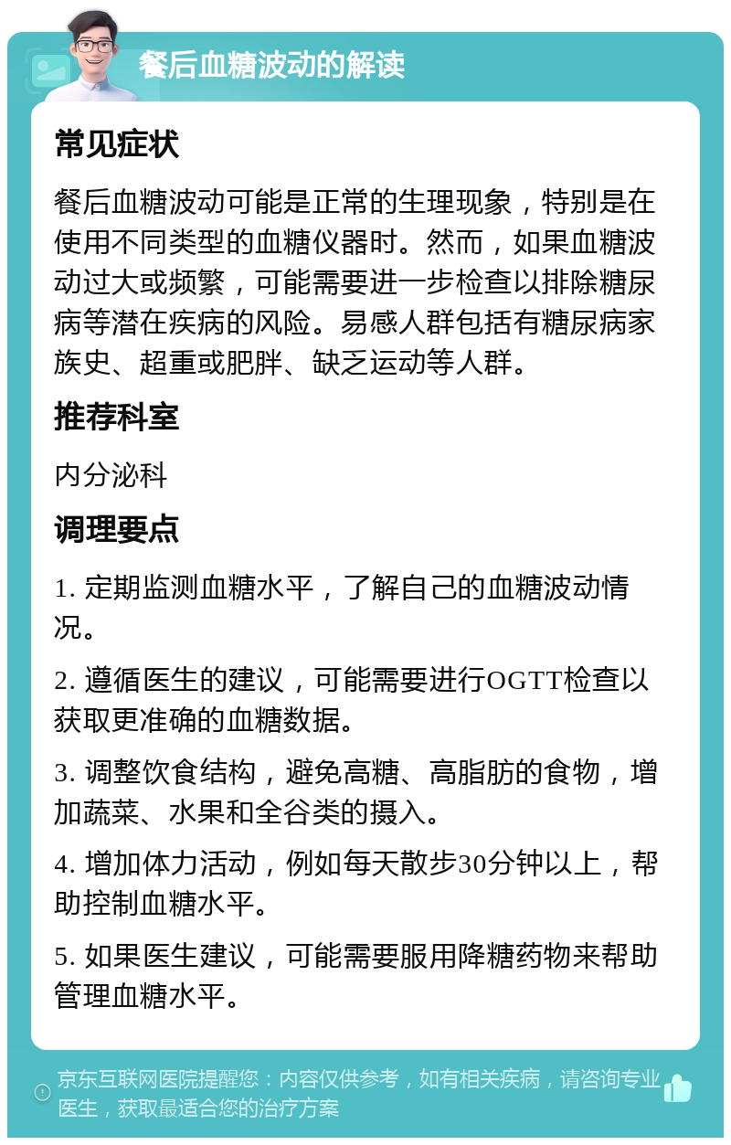 餐后血糖波动的解读 常见症状 餐后血糖波动可能是正常的生理现象，特别是在使用不同类型的血糖仪器时。然而，如果血糖波动过大或频繁，可能需要进一步检查以排除糖尿病等潜在疾病的风险。易感人群包括有糖尿病家族史、超重或肥胖、缺乏运动等人群。 推荐科室 内分泌科 调理要点 1. 定期监测血糖水平，了解自己的血糖波动情况。 2. 遵循医生的建议，可能需要进行OGTT检查以获取更准确的血糖数据。 3. 调整饮食结构，避免高糖、高脂肪的食物，增加蔬菜、水果和全谷类的摄入。 4. 增加体力活动，例如每天散步30分钟以上，帮助控制血糖水平。 5. 如果医生建议，可能需要服用降糖药物来帮助管理血糖水平。