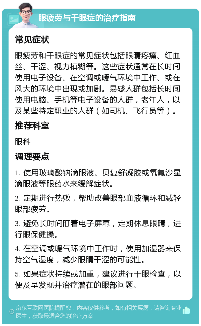 眼疲劳与干眼症的治疗指南 常见症状 眼疲劳和干眼症的常见症状包括眼睛疼痛、红血丝、干涩、视力模糊等。这些症状通常在长时间使用电子设备、在空调或暖气环境中工作、或在风大的环境中出现或加剧。易感人群包括长时间使用电脑、手机等电子设备的人群，老年人，以及某些特定职业的人群（如司机、飞行员等）。 推荐科室 眼科 调理要点 1. 使用玻璃酸钠滴眼液、贝复舒凝胶或氧氟沙星滴眼液等眼药水来缓解症状。 2. 定期进行热敷，帮助改善眼部血液循环和减轻眼部疲劳。 3. 避免长时间盯着电子屏幕，定期休息眼睛，进行眼保健操。 4. 在空调或暖气环境中工作时，使用加湿器来保持空气湿度，减少眼睛干涩的可能性。 5. 如果症状持续或加重，建议进行干眼检查，以便及早发现并治疗潜在的眼部问题。