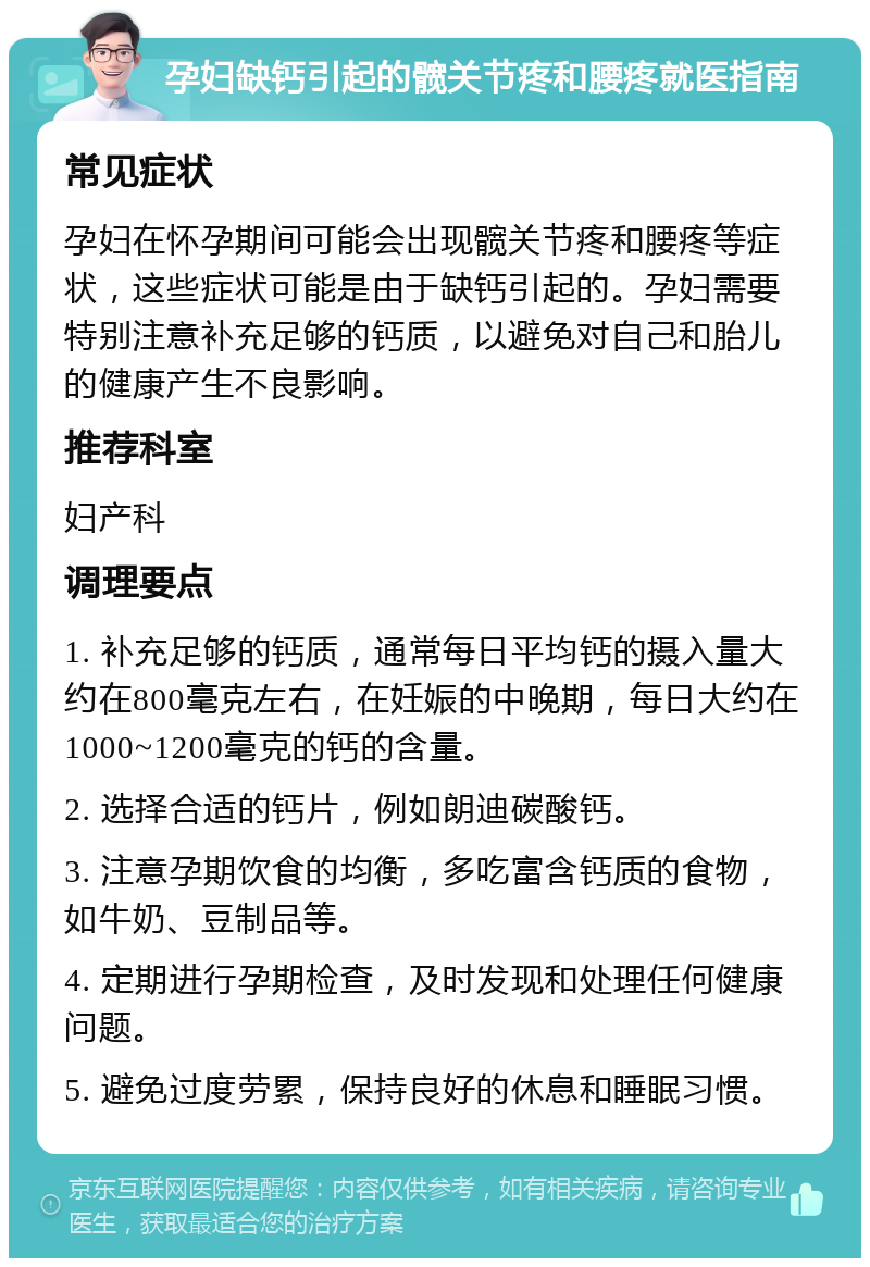 孕妇缺钙引起的髋关节疼和腰疼就医指南 常见症状 孕妇在怀孕期间可能会出现髋关节疼和腰疼等症状，这些症状可能是由于缺钙引起的。孕妇需要特别注意补充足够的钙质，以避免对自己和胎儿的健康产生不良影响。 推荐科室 妇产科 调理要点 1. 补充足够的钙质，通常每日平均钙的摄入量大约在800毫克左右，在妊娠的中晚期，每日大约在1000~1200毫克的钙的含量。 2. 选择合适的钙片，例如朗迪碳酸钙。 3. 注意孕期饮食的均衡，多吃富含钙质的食物，如牛奶、豆制品等。 4. 定期进行孕期检查，及时发现和处理任何健康问题。 5. 避免过度劳累，保持良好的休息和睡眠习惯。