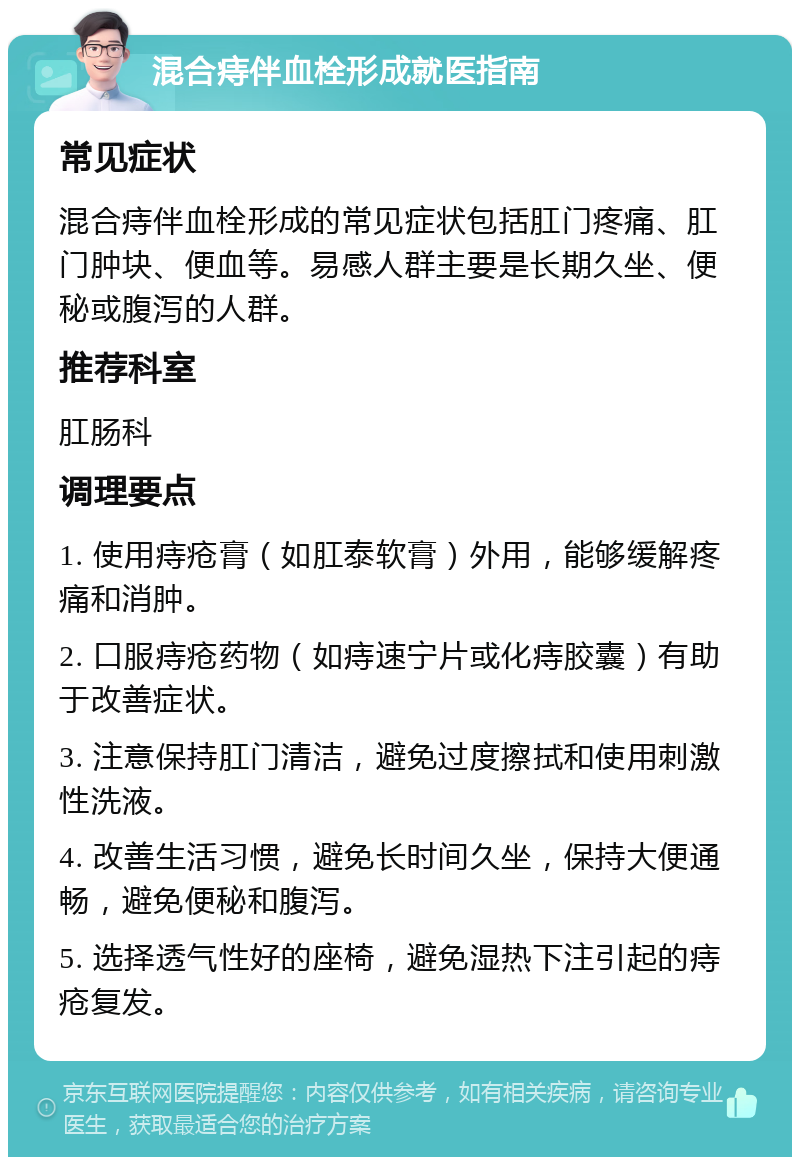 混合痔伴血栓形成就医指南 常见症状 混合痔伴血栓形成的常见症状包括肛门疼痛、肛门肿块、便血等。易感人群主要是长期久坐、便秘或腹泻的人群。 推荐科室 肛肠科 调理要点 1. 使用痔疮膏（如肛泰软膏）外用，能够缓解疼痛和消肿。 2. 口服痔疮药物（如痔速宁片或化痔胶囊）有助于改善症状。 3. 注意保持肛门清洁，避免过度擦拭和使用刺激性洗液。 4. 改善生活习惯，避免长时间久坐，保持大便通畅，避免便秘和腹泻。 5. 选择透气性好的座椅，避免湿热下注引起的痔疮复发。