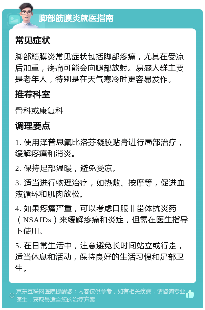 脚部筋膜炎就医指南 常见症状 脚部筋膜炎常见症状包括脚部疼痛，尤其在受凉后加重，疼痛可能会向腿部放射。易感人群主要是老年人，特别是在天气寒冷时更容易发作。 推荐科室 骨科或康复科 调理要点 1. 使用泽普思氟比洛芬凝胶贴膏进行局部治疗，缓解疼痛和消炎。 2. 保持足部温暖，避免受凉。 3. 适当进行物理治疗，如热敷、按摩等，促进血液循环和肌肉放松。 4. 如果疼痛严重，可以考虑口服非甾体抗炎药（NSAIDs）来缓解疼痛和炎症，但需在医生指导下使用。 5. 在日常生活中，注意避免长时间站立或行走，适当休息和活动，保持良好的生活习惯和足部卫生。