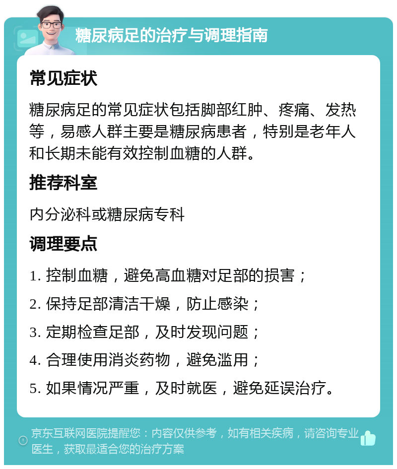 糖尿病足的治疗与调理指南 常见症状 糖尿病足的常见症状包括脚部红肿、疼痛、发热等，易感人群主要是糖尿病患者，特别是老年人和长期未能有效控制血糖的人群。 推荐科室 内分泌科或糖尿病专科 调理要点 1. 控制血糖，避免高血糖对足部的损害； 2. 保持足部清洁干燥，防止感染； 3. 定期检查足部，及时发现问题； 4. 合理使用消炎药物，避免滥用； 5. 如果情况严重，及时就医，避免延误治疗。