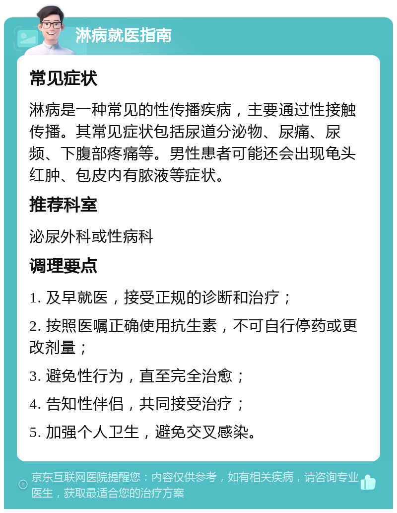 淋病就医指南 常见症状 淋病是一种常见的性传播疾病，主要通过性接触传播。其常见症状包括尿道分泌物、尿痛、尿频、下腹部疼痛等。男性患者可能还会出现龟头红肿、包皮内有脓液等症状。 推荐科室 泌尿外科或性病科 调理要点 1. 及早就医，接受正规的诊断和治疗； 2. 按照医嘱正确使用抗生素，不可自行停药或更改剂量； 3. 避免性行为，直至完全治愈； 4. 告知性伴侣，共同接受治疗； 5. 加强个人卫生，避免交叉感染。