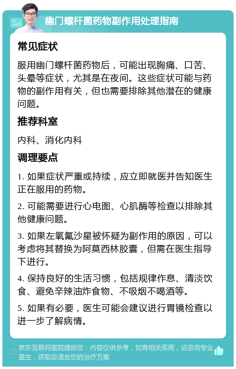 幽门螺杆菌药物副作用处理指南 常见症状 服用幽门螺杆菌药物后，可能出现胸痛、口苦、头晕等症状，尤其是在夜间。这些症状可能与药物的副作用有关，但也需要排除其他潜在的健康问题。 推荐科室 内科、消化内科 调理要点 1. 如果症状严重或持续，应立即就医并告知医生正在服用的药物。 2. 可能需要进行心电图、心肌酶等检查以排除其他健康问题。 3. 如果左氧氟沙星被怀疑为副作用的原因，可以考虑将其替换为阿莫西林胶囊，但需在医生指导下进行。 4. 保持良好的生活习惯，包括规律作息、清淡饮食、避免辛辣油炸食物、不吸烟不喝酒等。 5. 如果有必要，医生可能会建议进行胃镜检查以进一步了解病情。