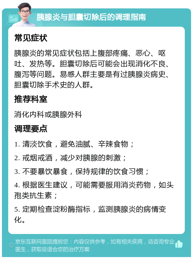 胰腺炎与胆囊切除后的调理指南 常见症状 胰腺炎的常见症状包括上腹部疼痛、恶心、呕吐、发热等。胆囊切除后可能会出现消化不良、腹泻等问题。易感人群主要是有过胰腺炎病史、胆囊切除手术史的人群。 推荐科室 消化内科或胰腺外科 调理要点 1. 清淡饮食，避免油腻、辛辣食物； 2. 戒烟戒酒，减少对胰腺的刺激； 3. 不要暴饮暴食，保持规律的饮食习惯； 4. 根据医生建议，可能需要服用消炎药物，如头孢类抗生素； 5. 定期检查淀粉酶指标，监测胰腺炎的病情变化。