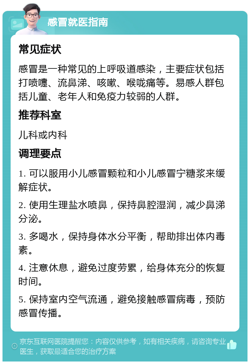 感冒就医指南 常见症状 感冒是一种常见的上呼吸道感染，主要症状包括打喷嚏、流鼻涕、咳嗽、喉咙痛等。易感人群包括儿童、老年人和免疫力较弱的人群。 推荐科室 儿科或内科 调理要点 1. 可以服用小儿感冒颗粒和小儿感冒宁糖浆来缓解症状。 2. 使用生理盐水喷鼻，保持鼻腔湿润，减少鼻涕分泌。 3. 多喝水，保持身体水分平衡，帮助排出体内毒素。 4. 注意休息，避免过度劳累，给身体充分的恢复时间。 5. 保持室内空气流通，避免接触感冒病毒，预防感冒传播。