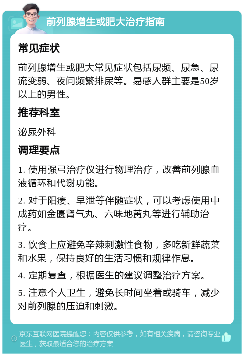 前列腺增生或肥大治疗指南 常见症状 前列腺增生或肥大常见症状包括尿频、尿急、尿流变弱、夜间频繁排尿等。易感人群主要是50岁以上的男性。 推荐科室 泌尿外科 调理要点 1. 使用强弓治疗仪进行物理治疗，改善前列腺血液循环和代谢功能。 2. 对于阳痿、早泄等伴随症状，可以考虑使用中成药如金匮肾气丸、六味地黄丸等进行辅助治疗。 3. 饮食上应避免辛辣刺激性食物，多吃新鲜蔬菜和水果，保持良好的生活习惯和规律作息。 4. 定期复查，根据医生的建议调整治疗方案。 5. 注意个人卫生，避免长时间坐着或骑车，减少对前列腺的压迫和刺激。