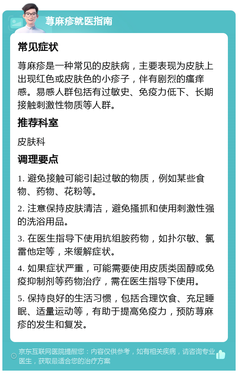 荨麻疹就医指南 常见症状 荨麻疹是一种常见的皮肤病，主要表现为皮肤上出现红色或皮肤色的小疹子，伴有剧烈的瘙痒感。易感人群包括有过敏史、免疫力低下、长期接触刺激性物质等人群。 推荐科室 皮肤科 调理要点 1. 避免接触可能引起过敏的物质，例如某些食物、药物、花粉等。 2. 注意保持皮肤清洁，避免搔抓和使用刺激性强的洗浴用品。 3. 在医生指导下使用抗组胺药物，如扑尔敏、氯雷他定等，来缓解症状。 4. 如果症状严重，可能需要使用皮质类固醇或免疫抑制剂等药物治疗，需在医生指导下使用。 5. 保持良好的生活习惯，包括合理饮食、充足睡眠、适量运动等，有助于提高免疫力，预防荨麻疹的发生和复发。