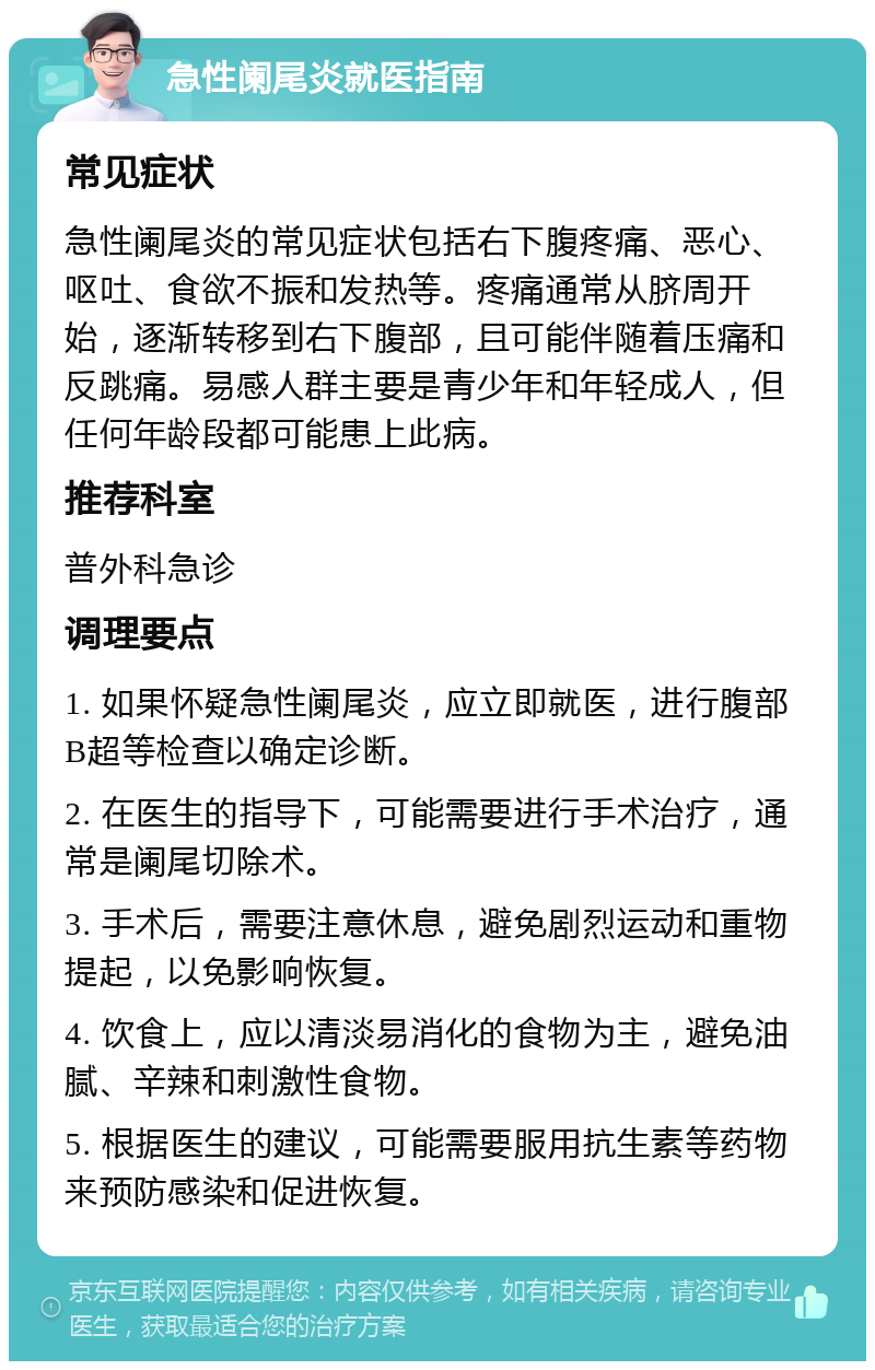 急性阑尾炎就医指南 常见症状 急性阑尾炎的常见症状包括右下腹疼痛、恶心、呕吐、食欲不振和发热等。疼痛通常从脐周开始，逐渐转移到右下腹部，且可能伴随着压痛和反跳痛。易感人群主要是青少年和年轻成人，但任何年龄段都可能患上此病。 推荐科室 普外科急诊 调理要点 1. 如果怀疑急性阑尾炎，应立即就医，进行腹部B超等检查以确定诊断。 2. 在医生的指导下，可能需要进行手术治疗，通常是阑尾切除术。 3. 手术后，需要注意休息，避免剧烈运动和重物提起，以免影响恢复。 4. 饮食上，应以清淡易消化的食物为主，避免油腻、辛辣和刺激性食物。 5. 根据医生的建议，可能需要服用抗生素等药物来预防感染和促进恢复。