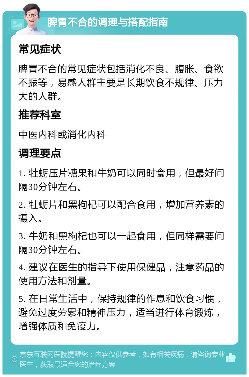 脾胃不合的调理与搭配指南 常见症状 脾胃不合的常见症状包括消化不良、腹胀、食欲不振等，易感人群主要是长期饮食不规律、压力大的人群。 推荐科室 中医内科或消化内科 调理要点 1. 牡蛎压片糖果和牛奶可以同时食用，但最好间隔30分钟左右。 2. 牡蛎片和黑枸杞可以配合食用，增加营养素的摄入。 3. 牛奶和黑枸杞也可以一起食用，但同样需要间隔30分钟左右。 4. 建议在医生的指导下使用保健品，注意药品的使用方法和剂量。 5. 在日常生活中，保持规律的作息和饮食习惯，避免过度劳累和精神压力，适当进行体育锻炼，增强体质和免疫力。