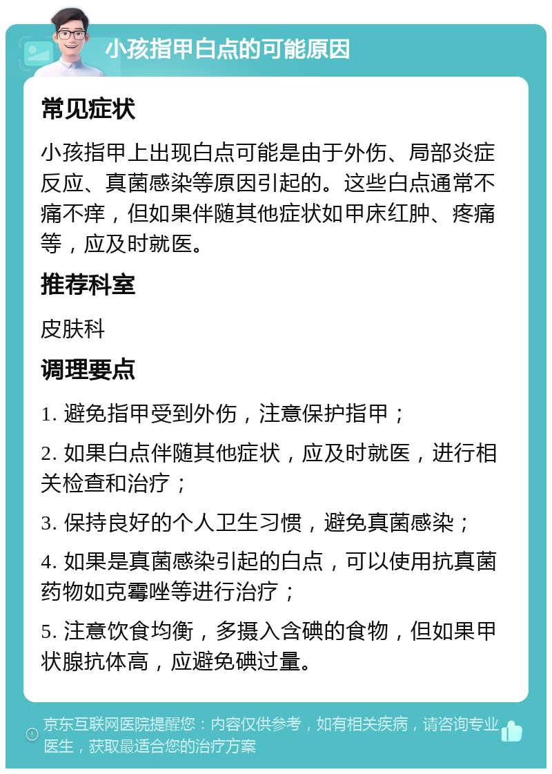 小孩指甲白点的可能原因 常见症状 小孩指甲上出现白点可能是由于外伤、局部炎症反应、真菌感染等原因引起的。这些白点通常不痛不痒，但如果伴随其他症状如甲床红肿、疼痛等，应及时就医。 推荐科室 皮肤科 调理要点 1. 避免指甲受到外伤，注意保护指甲； 2. 如果白点伴随其他症状，应及时就医，进行相关检查和治疗； 3. 保持良好的个人卫生习惯，避免真菌感染； 4. 如果是真菌感染引起的白点，可以使用抗真菌药物如克霉唑等进行治疗； 5. 注意饮食均衡，多摄入含碘的食物，但如果甲状腺抗体高，应避免碘过量。