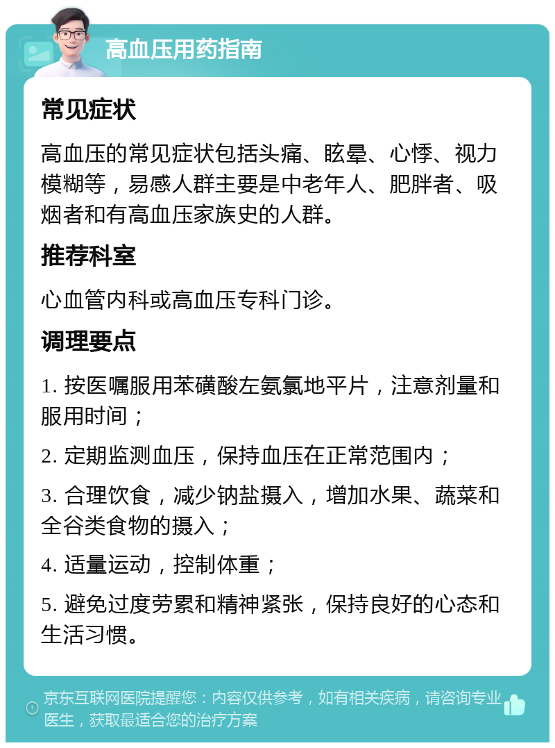 高血压用药指南 常见症状 高血压的常见症状包括头痛、眩晕、心悸、视力模糊等，易感人群主要是中老年人、肥胖者、吸烟者和有高血压家族史的人群。 推荐科室 心血管内科或高血压专科门诊。 调理要点 1. 按医嘱服用苯磺酸左氨氯地平片，注意剂量和服用时间； 2. 定期监测血压，保持血压在正常范围内； 3. 合理饮食，减少钠盐摄入，增加水果、蔬菜和全谷类食物的摄入； 4. 适量运动，控制体重； 5. 避免过度劳累和精神紧张，保持良好的心态和生活习惯。