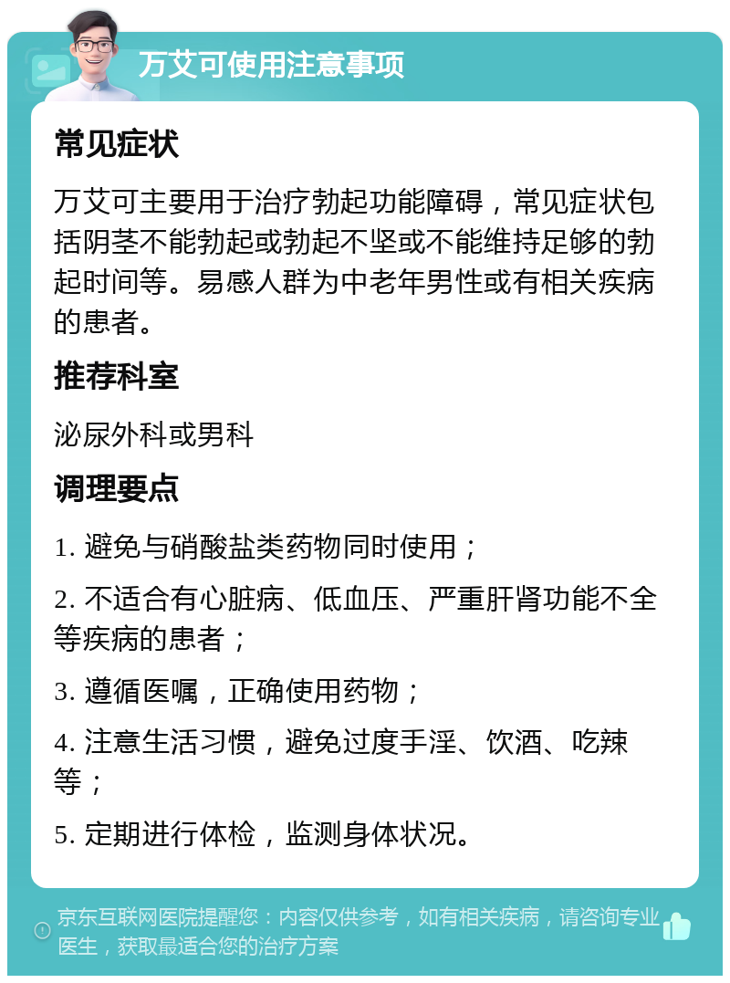 万艾可使用注意事项 常见症状 万艾可主要用于治疗勃起功能障碍，常见症状包括阴茎不能勃起或勃起不坚或不能维持足够的勃起时间等。易感人群为中老年男性或有相关疾病的患者。 推荐科室 泌尿外科或男科 调理要点 1. 避免与硝酸盐类药物同时使用； 2. 不适合有心脏病、低血压、严重肝肾功能不全等疾病的患者； 3. 遵循医嘱，正确使用药物； 4. 注意生活习惯，避免过度手淫、饮酒、吃辣等； 5. 定期进行体检，监测身体状况。