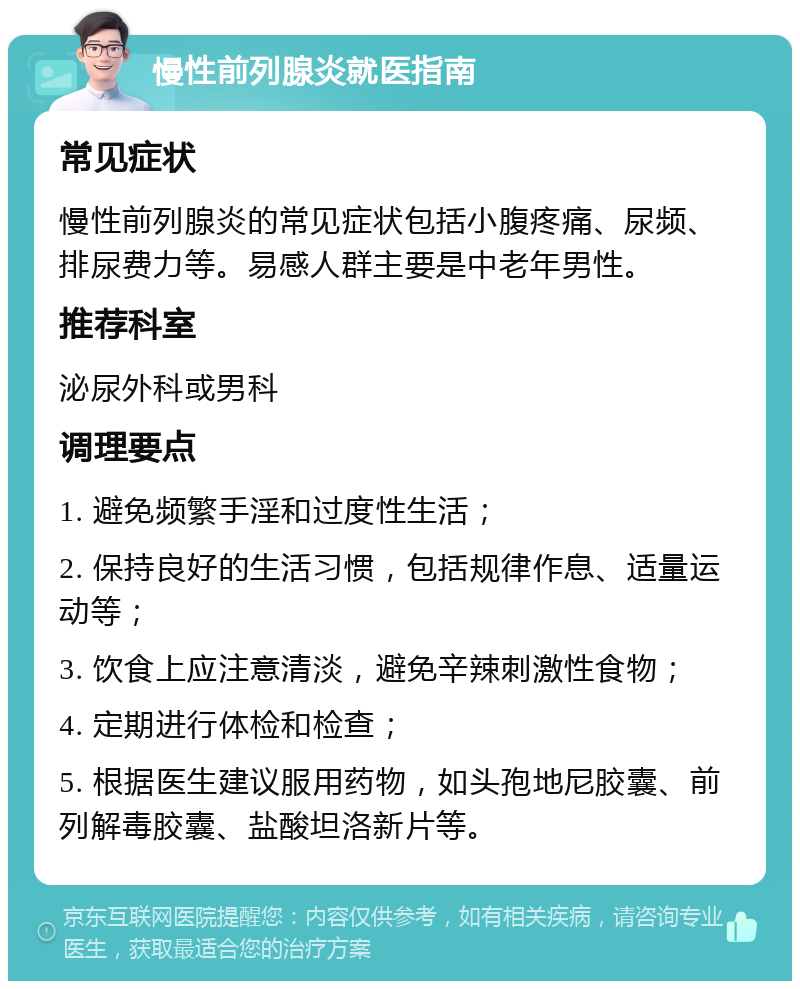 慢性前列腺炎就医指南 常见症状 慢性前列腺炎的常见症状包括小腹疼痛、尿频、排尿费力等。易感人群主要是中老年男性。 推荐科室 泌尿外科或男科 调理要点 1. 避免频繁手淫和过度性生活； 2. 保持良好的生活习惯，包括规律作息、适量运动等； 3. 饮食上应注意清淡，避免辛辣刺激性食物； 4. 定期进行体检和检查； 5. 根据医生建议服用药物，如头孢地尼胶囊、前列解毒胶囊、盐酸坦洛新片等。