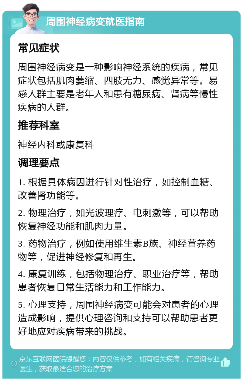 周围神经病变就医指南 常见症状 周围神经病变是一种影响神经系统的疾病，常见症状包括肌肉萎缩、四肢无力、感觉异常等。易感人群主要是老年人和患有糖尿病、肾病等慢性疾病的人群。 推荐科室 神经内科或康复科 调理要点 1. 根据具体病因进行针对性治疗，如控制血糖、改善肾功能等。 2. 物理治疗，如光波理疗、电刺激等，可以帮助恢复神经功能和肌肉力量。 3. 药物治疗，例如使用维生素B族、神经营养药物等，促进神经修复和再生。 4. 康复训练，包括物理治疗、职业治疗等，帮助患者恢复日常生活能力和工作能力。 5. 心理支持，周围神经病变可能会对患者的心理造成影响，提供心理咨询和支持可以帮助患者更好地应对疾病带来的挑战。