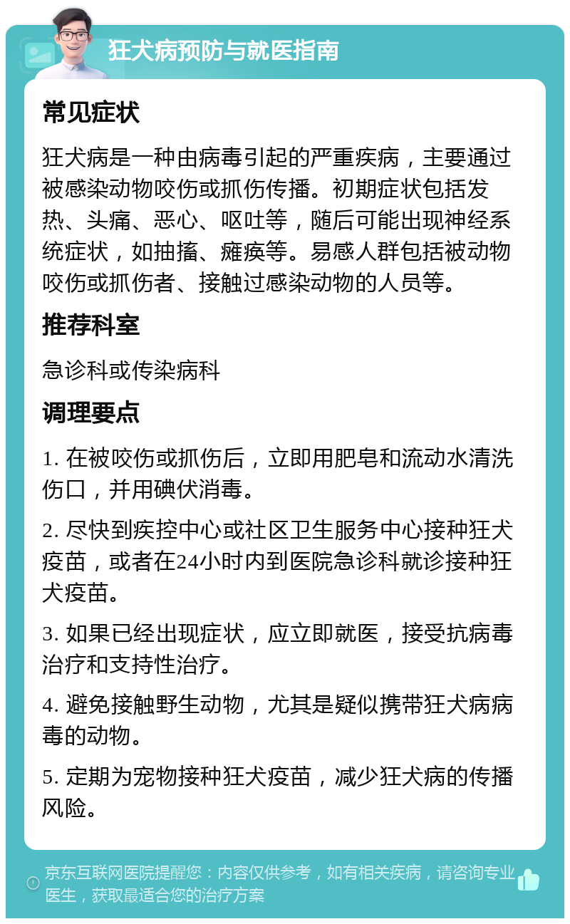 狂犬病预防与就医指南 常见症状 狂犬病是一种由病毒引起的严重疾病，主要通过被感染动物咬伤或抓伤传播。初期症状包括发热、头痛、恶心、呕吐等，随后可能出现神经系统症状，如抽搐、瘫痪等。易感人群包括被动物咬伤或抓伤者、接触过感染动物的人员等。 推荐科室 急诊科或传染病科 调理要点 1. 在被咬伤或抓伤后，立即用肥皂和流动水清洗伤口，并用碘伏消毒。 2. 尽快到疾控中心或社区卫生服务中心接种狂犬疫苗，或者在24小时内到医院急诊科就诊接种狂犬疫苗。 3. 如果已经出现症状，应立即就医，接受抗病毒治疗和支持性治疗。 4. 避免接触野生动物，尤其是疑似携带狂犬病病毒的动物。 5. 定期为宠物接种狂犬疫苗，减少狂犬病的传播风险。