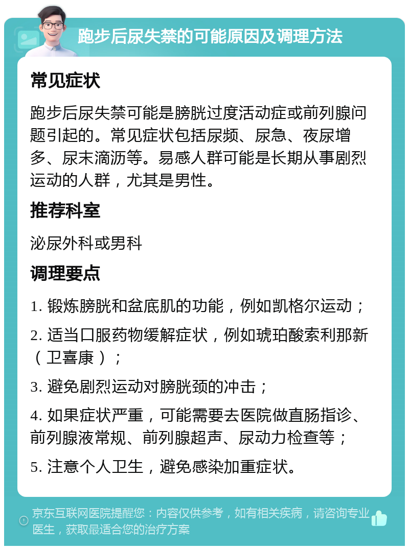 跑步后尿失禁的可能原因及调理方法 常见症状 跑步后尿失禁可能是膀胱过度活动症或前列腺问题引起的。常见症状包括尿频、尿急、夜尿增多、尿末滴沥等。易感人群可能是长期从事剧烈运动的人群，尤其是男性。 推荐科室 泌尿外科或男科 调理要点 1. 锻炼膀胱和盆底肌的功能，例如凯格尔运动； 2. 适当口服药物缓解症状，例如琥珀酸索利那新（卫喜康）； 3. 避免剧烈运动对膀胱颈的冲击； 4. 如果症状严重，可能需要去医院做直肠指诊、前列腺液常规、前列腺超声、尿动力检查等； 5. 注意个人卫生，避免感染加重症状。