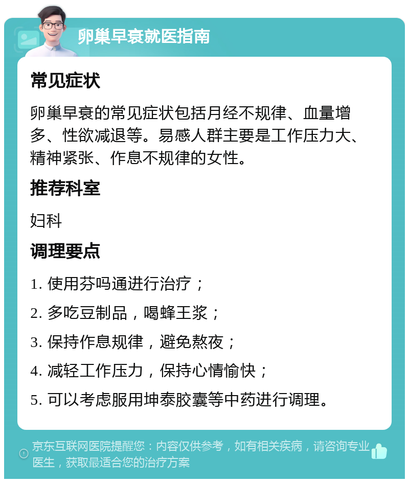 卵巢早衰就医指南 常见症状 卵巢早衰的常见症状包括月经不规律、血量增多、性欲减退等。易感人群主要是工作压力大、精神紧张、作息不规律的女性。 推荐科室 妇科 调理要点 1. 使用芬吗通进行治疗； 2. 多吃豆制品，喝蜂王浆； 3. 保持作息规律，避免熬夜； 4. 减轻工作压力，保持心情愉快； 5. 可以考虑服用坤泰胶囊等中药进行调理。