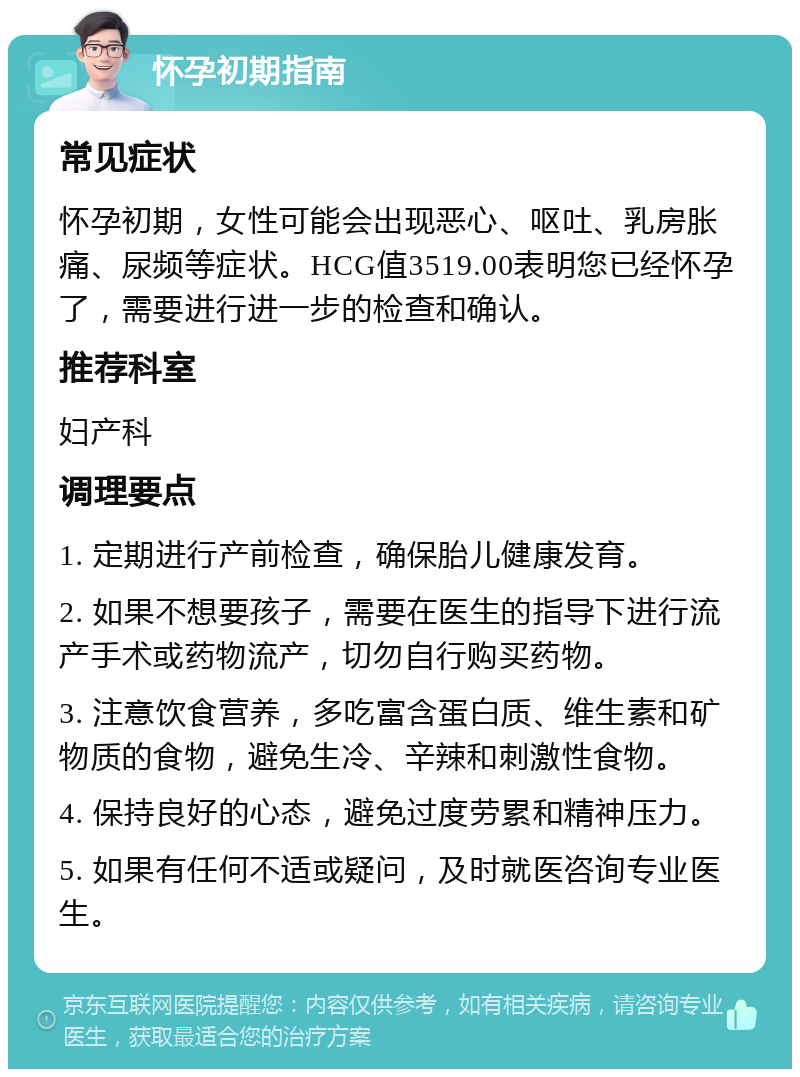 怀孕初期指南 常见症状 怀孕初期，女性可能会出现恶心、呕吐、乳房胀痛、尿频等症状。HCG值3519.00表明您已经怀孕了，需要进行进一步的检查和确认。 推荐科室 妇产科 调理要点 1. 定期进行产前检查，确保胎儿健康发育。 2. 如果不想要孩子，需要在医生的指导下进行流产手术或药物流产，切勿自行购买药物。 3. 注意饮食营养，多吃富含蛋白质、维生素和矿物质的食物，避免生冷、辛辣和刺激性食物。 4. 保持良好的心态，避免过度劳累和精神压力。 5. 如果有任何不适或疑问，及时就医咨询专业医生。