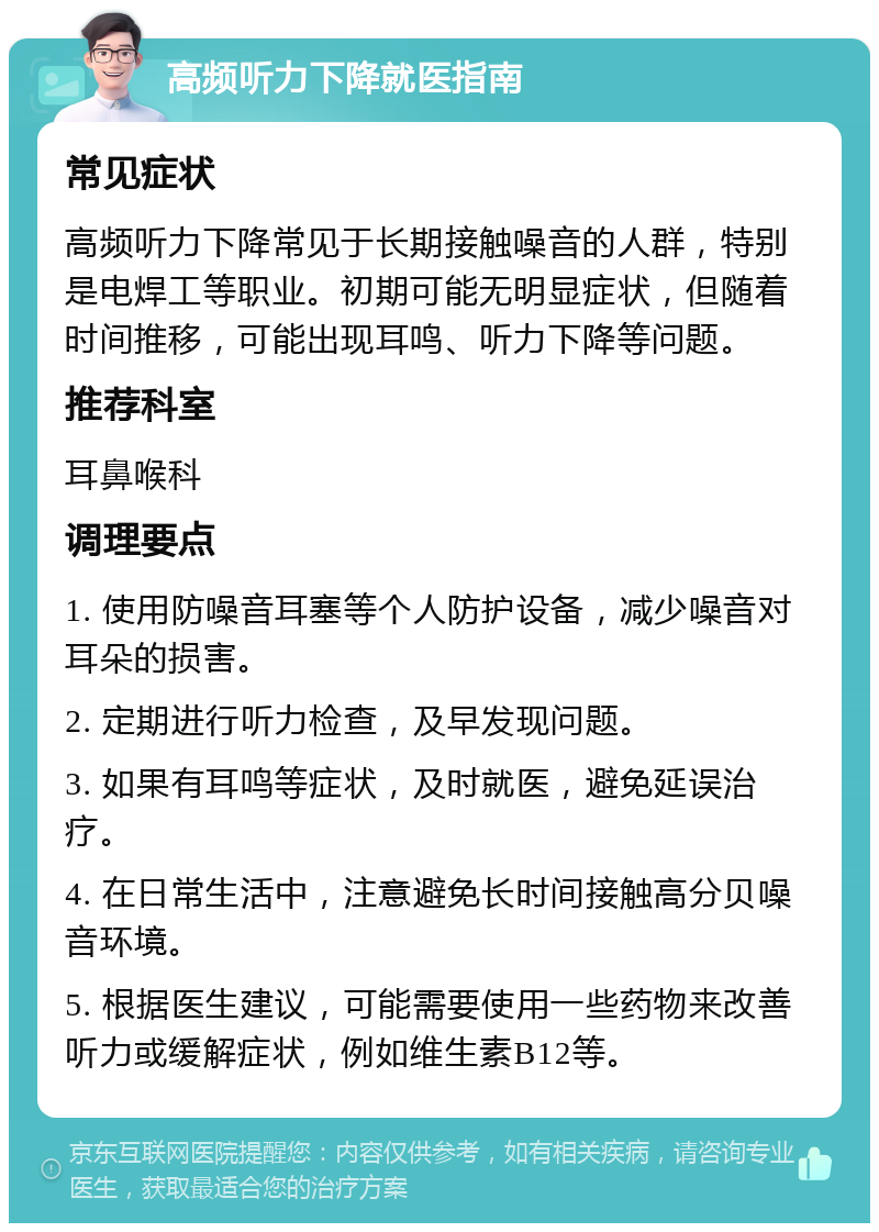 高频听力下降就医指南 常见症状 高频听力下降常见于长期接触噪音的人群，特别是电焊工等职业。初期可能无明显症状，但随着时间推移，可能出现耳鸣、听力下降等问题。 推荐科室 耳鼻喉科 调理要点 1. 使用防噪音耳塞等个人防护设备，减少噪音对耳朵的损害。 2. 定期进行听力检查，及早发现问题。 3. 如果有耳鸣等症状，及时就医，避免延误治疗。 4. 在日常生活中，注意避免长时间接触高分贝噪音环境。 5. 根据医生建议，可能需要使用一些药物来改善听力或缓解症状，例如维生素B12等。