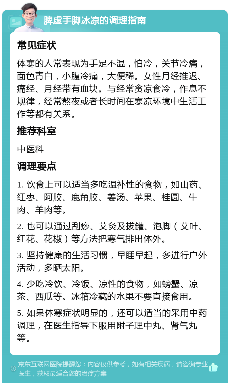 脾虚手脚冰凉的调理指南 常见症状 体寒的人常表现为手足不温，怕冷，关节冷痛，面色青白，小腹冷痛，大便稀。女性月经推迟、痛经、月经带有血块。与经常贪凉食冷，作息不规律，经常熬夜或者长时间在寒凉环境中生活工作等都有关系。 推荐科室 中医科 调理要点 1. 饮食上可以适当多吃温补性的食物，如山药、红枣、阿胶、鹿角胶、姜汤、苹果、桂圆、牛肉、羊肉等。 2. 也可以通过刮痧、艾灸及拔罐、泡脚（艾叶、红花、花椒）等方法把寒气排出体外。 3. 坚持健康的生活习惯，早睡早起，多进行户外活动，多晒太阳。 4. 少吃冷饮、冷饭、凉性的食物，如螃蟹、凉茶、西瓜等。冰箱冷藏的水果不要直接食用。 5. 如果体寒症状明显的，还可以适当的采用中药调理，在医生指导下服用附子理中丸、肾气丸等。