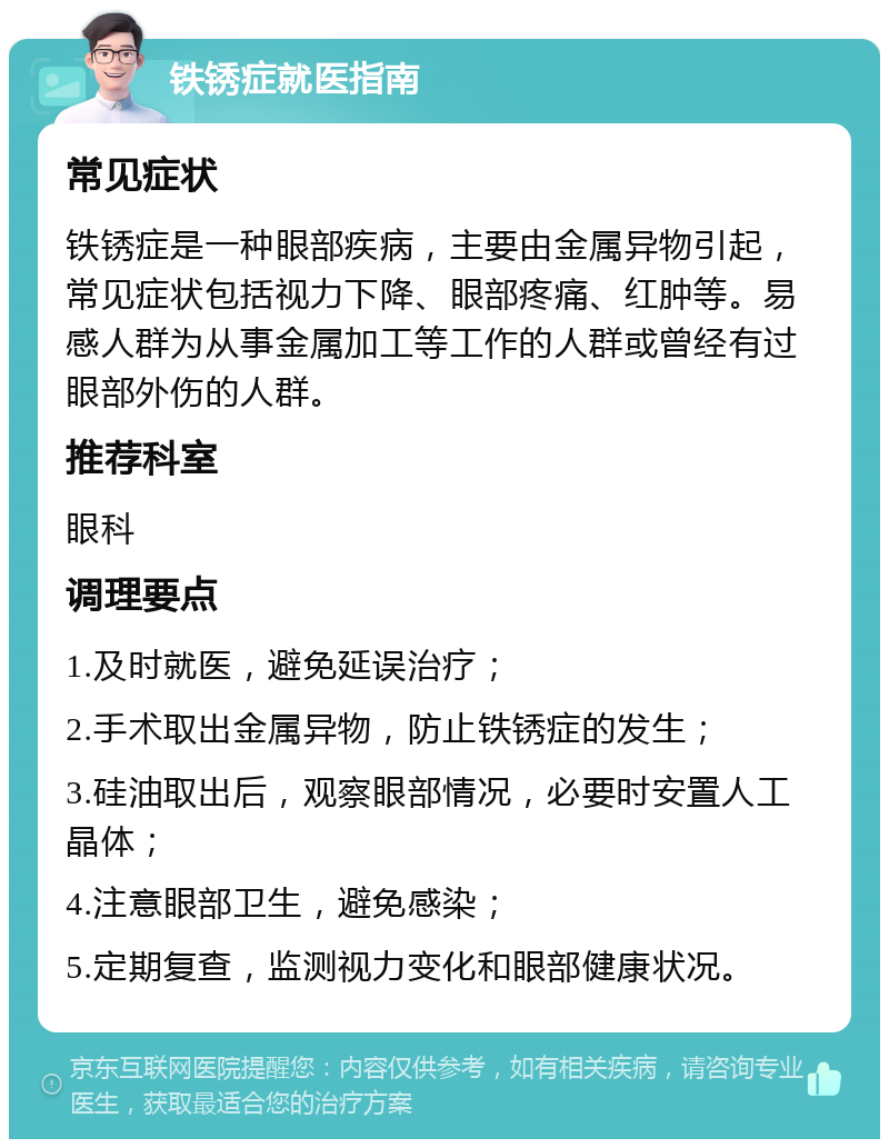 铁锈症就医指南 常见症状 铁锈症是一种眼部疾病，主要由金属异物引起，常见症状包括视力下降、眼部疼痛、红肿等。易感人群为从事金属加工等工作的人群或曾经有过眼部外伤的人群。 推荐科室 眼科 调理要点 1.及时就医，避免延误治疗； 2.手术取出金属异物，防止铁锈症的发生； 3.硅油取出后，观察眼部情况，必要时安置人工晶体； 4.注意眼部卫生，避免感染； 5.定期复查，监测视力变化和眼部健康状况。