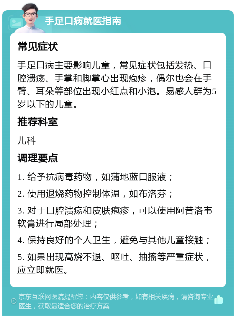 手足口病就医指南 常见症状 手足口病主要影响儿童，常见症状包括发热、口腔溃疡、手掌和脚掌心出现疱疹，偶尔也会在手臂、耳朵等部位出现小红点和小泡。易感人群为5岁以下的儿童。 推荐科室 儿科 调理要点 1. 给予抗病毒药物，如蒲地蓝口服液； 2. 使用退烧药物控制体温，如布洛芬； 3. 对于口腔溃疡和皮肤疱疹，可以使用阿昔洛韦软膏进行局部处理； 4. 保持良好的个人卫生，避免与其他儿童接触； 5. 如果出现高烧不退、呕吐、抽搐等严重症状，应立即就医。